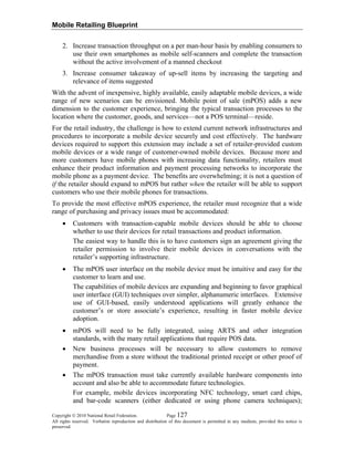 Mobile Retailing Blueprint
Copyright © 2010 National Retail Federation. Page 127
All rights reserved. Verbatim reproduction and distribution of this document is permitted in any medium, provided this notice is
preserved.
2. Increase transaction throughput on a per man-hour basis by enabling consumers to
use their own smartphones as mobile self-scanners and complete the transaction
without the active involvement of a manned checkout
3. Increase consumer takeaway of up-sell items by increasing the targeting and
relevance of items suggested
With the advent of inexpensive, highly available, easily adaptable mobile devices, a wide
range of new scenarios can be envisioned. Mobile point of sale (mPOS) adds a new
dimension to the customer experience, bringing the typical transaction processes to the
location where the customer, goods, and services—not a POS terminal—reside.
For the retail industry, the challenge is how to extend current network infrastructures and
procedures to incorporate a mobile device securely and cost effectively. The hardware
devices required to support this extension may include a set of retailer-provided custom
mobile devices or a wide range of customer-owned mobile devices. Because more and
more customers have mobile phones with increasing data functionality, retailers must
enhance their product information and payment processing networks to incorporate the
mobile phone as a payment device. The benefits are overwhelming; it is not a question of
if the retailer should expand to mPOS but rather when the retailer will be able to support
customers who use their mobile phones for transactions.
To provide the most effective mPOS experience, the retailer must recognize that a wide
range of purchasing and privacy issues must be accommodated:
• Customers with transaction-capable mobile devices should be able to choose
whether to use their devices for retail transactions and product information.
The easiest way to handle this is to have customers sign an agreement giving the
retailer permission to involve their mobile devices in conversations with the
retailer’s supporting infrastructure.
• The mPOS user interface on the mobile device must be intuitive and easy for the
customer to learn and use.
The capabilities of mobile devices are expanding and beginning to favor graphical
user interface (GUI) techniques over simpler, alphanumeric interfaces. Extensive
use of GUI-based, easily understood applications will greatly enhance the
customer’s or store associate’s experience, resulting in faster mobile device
adoption.
• mPOS will need to be fully integrated, using ARTS and other integration
standards, with the many retail applications that require POS data.
• New business processes will be necessary to allow customers to remove
merchandise from a store without the traditional printed receipt or other proof of
payment.
• The mPOS transaction must take currently available hardware components into
account and also be able to accommodate future technologies.
For example, mobile devices incorporating NFC technology, smart card chips,
and bar-code scanners (either dedicated or using phone camera techniques);
 