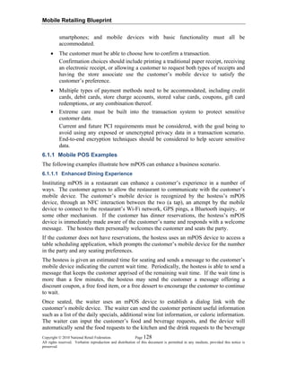 Mobile Retailing Blueprint
Copyright © 2010 National Retail Federation. Page 128
All rights reserved. Verbatim reproduction and distribution of this document is permitted in any medium, provided this notice is
preserved.
smartphones; and mobile devices with basic functionality must all be
accommodated.
• The customer must be able to choose how to confirm a transaction.
Confirmation choices should include printing a traditional paper receipt, receiving
an electronic receipt, or allowing a customer to request both types of receipts and
having the store associate use the customer’s mobile device to satisfy the
customer’s preference.
• Multiple types of payment methods need to be accommodated, including credit
cards, debit cards, store charge accounts, stored value cards, coupons, gift card
redemptions, or any combination thereof.
• Extreme care must be built into the transaction system to protect sensitive
customer data.
Current and future PCI requirements must be considered, with the goal being to
avoid using any exposed or unencrypted privacy data in a transaction scenario.
End-to-end encryption techniques should be considered to help secure sensitive
data.
6.1.1 Mobile POS Examples
The following examples illustrate how mPOS can enhance a business scenario.
6.1.1.1 Enhanced Dining Experience
Instituting mPOS in a restaurant can enhance a customer’s experience in a number of
ways. The customer agrees to allow the restaurant to communicate with the customer’s
mobile device. The customer’s mobile device is recognized by the hostess’s mPOS
device, through an NFC interaction between the two (a tap), an attempt by the mobile
device to connect to the restaurant’s Wi-Fi network, GPS pings, a Bluetooth inquiry, or
some other mechanism. If the customer has dinner reservations, the hostess’s mPOS
device is immediately made aware of the customer’s name and responds with a welcome
message. The hostess then personally welcomes the customer and seats the party.
If the customer does not have reservations, the hostess uses an mPOS device to access a
table scheduling application, which prompts the customer’s mobile device for the number
in the party and any seating preferences.
The hostess is given an estimated time for seating and sends a message to the customer’s
mobile device indicating the current wait time. Periodically, the hostess is able to send a
message that keeps the customer apprised of the remaining wait time. If the wait time is
more than a few minutes, the hostess may send the customer a message offering a
discount coupon, a free food item, or a free dessert to encourage the customer to continue
to wait.
Once seated, the waiter uses an mPOS device to establish a dialog link with the
customer’s mobile device. The waiter can send the customer pertinent useful information
such as a list of the daily specials, additional wine list information, or caloric information.
The waiter can input the customer’s food and beverage requests, and the device will
automatically send the food requests to the kitchen and the drink requests to the beverage
 