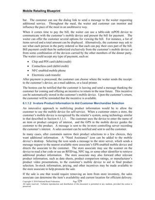 Mobile Retailing Blueprint
Copyright © 2010 National Retail Federation. Page 129
All rights reserved. Verbatim reproduction and distribution of this document is permitted in any medium, provided this notice is
preserved.
bar. The customer can use the dialog link to send a message to the waiter requesting
additional service. Throughout the meal, the waiter and customer can monitor and
influence the pace of the meal in an unobtrusive way.
When it comes time to pay the bill, the waiter can use a table-side mPOS device to
communicate with the customer’s mobile device and present the bill for payment. The
waiter can offer the customer several options for viewing the bill. For instance, a list of
items served and a total amount can be displayed. Alternatively, the customer may ask to
see what each person in the party ordered so that each can pay their own part of the bill.
Bill payment could then be authorized exclusively from the customer’s mobile device or
from some combination of the devices carried by the other members of the dinner party.
The waiter could accept any type of payment, such as:
• Chip and PIN card (debit/credit)
• Contactless card (debit/credit)
• NFC-enabled mobile phone
• Electronic cash transfer
After payment is processed, the customer can choose where the waiter sends the receipt:
to the customer’s device, an e-mail address, or a local printer.
The hostess can be notified that the customer is leaving and send a message thanking the
customer for coming and offering an incentive to return in the near future. This incentive
can be automatically stored in the customer’s mobile device. Upon the customer’s return,
the customer will be reminded that the incentive is available.
6.1.1.2 In-store Product Information to Aid Customer Merchandise Selection
An innovative approach to mobilizing product information would be to allow the
customer to use the mobile device for self-service. When a customer enters a store, the
customer’s mobile device is recognized by the retailer’s system, using technology similar
to that described in Section 6.1.1.1. The customer uses the device to enter the name of
an item or product category of interest, and the GPS in the mobile device guides the
customer to the product. A message is sent to the in-store controlling server recording
the customer’s interest. A sales assistant can be notified and sent to aid the customer.
In many cases, after customers narrow their product selections to a few choices, they
want additional information. A “Need Assistance” icon can be added to the mobile
device’s desktop. Selecting the icon sends a message to the store server, which sends a
message request to the nearest available store associate’s GPS-enabled mobile device and
directs the associate to the customer. The store associate may use the scanner on the
device to read a bar code or use an RFID tag, NFC tag, or some other identifier to retrieve
additional product information. The store associate may also forward other relevant
product information, such as data sheets, product comparison ratings, or manufacturer’s
product video presentations, to the customer’s mobile device to aid in final product
selection. In-stock information, pricing, and other incentives may be made available to
the store associate to help promote the sale.
If the sale is one that would require removing an item from store inventory, the sales
associate can determine the item’s availability and current location for efficient delivery.
 