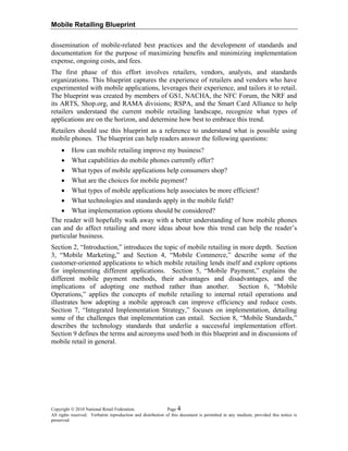 Mobile Retailing Blueprint
Copyright © 2010 National Retail Federation. Page 4
All rights reserved. Verbatim reproduction and distribution of this document is permitted in any medium, provided this notice is
preserved.
maximizing benefits and minimizing implementation
types of
ble using
e following questions:
sumers shop?
fficient?
field?
tailing and more ideas about how this trend can help the reader’s
s and acronyms used both in this blueprint and in discussions of
mobile retail in general.
dissemination of mobile-related best practices and the development of standards and
documentation for the purpose of
expense, ongoing costs, and fees.
The first phase of this effort involves retailers, vendors, analysts, and standards
organizations. This blueprint captures the experience of retailers and vendors who have
experimented with mobile applications, leverages their experience, and tailors it to retail.
The blueprint was created by members of GS1, NACHA, the NFC Forum, the NRF and
its ARTS, Shop.org, and RAMA divisions; RSPA, and the Smart Card Alliance to help
retailers understand the current mobile retailing landscape, recognize what
applications are on the horizon, and determine how best to embrace this trend.
Retailers should use this blueprint as a reference to understand what is possi
mobile phones. The blueprint can help readers answer th
• How can mobile retailing improve my business?
• What capabilities do mobile phones currently offer?
• What types of mobile applications help con
• What are the choices for mobile payment?
• What types of mobile applications help associates be more e
• What technologies and standards apply in the mobile
• What implementation options should be considered?
The reader will hopefully walk away with a better understanding of how mobile phones
can and do affect re
particular business.
Section 2, “Introduction,” introduces the topic of mobile retailing in more depth. Section
3, “Mobile Marketing,” and Section 4, “Mobile Commerce,” describe some of the
customer-oriented applications to which mobile retailing lends itself and explore options
for implementing different applications. Section 5, “Mobile Payment,” explains the
different mobile payment methods, their advantages and disadvantages, and the
implications of adopting one method rather than another. Section 6, “Mobile
Operations,” applies the concepts of mobile retailing to internal retail operations and
illustrates how adopting a mobile approach can improve efficiency and reduce costs.
Section 7, “Integrated Implementation Strategy,” focuses on implementation, detailing
some of the challenges that implementation can entail. Section 8, “Mobile Standards,”
describes the technology standards that underlie a successful implementation effort.
Section 9 defines the term
 