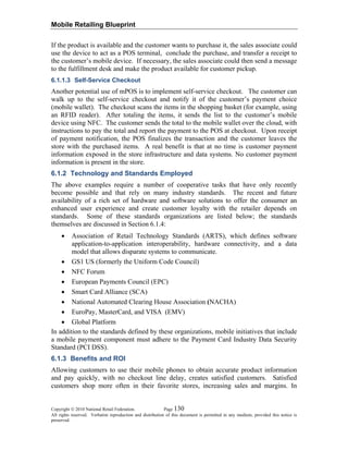 Mobile Retailing Blueprint
Copyright © 2010 National Retail Federation. Page 130
All rights reserved. Verbatim reproduction and distribution of this document is permitted in any medium, provided this notice is
preserved.
If the product is available and the customer wants to purchase it, the sales associate could
use the device to act as a POS terminal, conclude the purchase, and transfer a receipt to
the customer’s mobile device. If necessary, the sales associate could then send a message
to the fulfillment desk and make the product available for customer pickup.
6.1.1.3 Self-Service Checkout
Another potential use of mPOS is to implement self-service checkout. The customer can
walk up to the self-service checkout and notify it of the customer’s payment choice
(mobile wallet). The checkout scans the items in the shopping basket (for example, using
an RFID reader). After totaling the items, it sends the list to the customer’s mobile
device using NFC. The customer sends the total to the mobile wallet over the cloud, with
instructions to pay the total and report the payment to the POS at checkout. Upon receipt
of payment notification, the POS finalizes the transaction and the customer leaves the
store with the purchased items. A real benefit is that at no time is customer payment
information exposed in the store infrastructure and data systems. No customer payment
information is present in the store.
6.1.2 Technology and Standards Employed
The above examples require a number of cooperative tasks that have only recently
become possible and that rely on many industry standards. The recent and future
availability of a rich set of hardware and software solutions to offer the consumer an
enhanced user experience and create customer loyalty with the retailer depends on
standards. Some of these standards organizations are listed below; the standards
themselves are discussed in Section 6.1.4:
• Association of Retail Technology Standards (ARTS), which defines software
application-to-application interoperability, hardware connectivity, and a data
model that allows disparate systems to communicate.
• GS1 US (formerly the Uniform Code Council)
• NFC Forum
• European Payments Council (EPC)
• Smart Card Alliance (SCA)
• National Automated Clearing House Association (NACHA)
• EuroPay, MasterCard, and VISA (EMV)
• Global Platform
In addition to the standards defined by these organizations, mobile initiatives that include
a mobile payment component must adhere to the Payment Card Industry Data Security
Standard (PCI DSS).
6.1.3 Benefits and ROI
Allowing customers to use their mobile phones to obtain accurate product information
and pay quickly, with no checkout line delay, creates satisfied customers. Satisfied
customers shop more often in their favorite stores, increasing sales and margins. In
 
