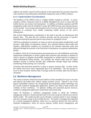 Mobile Retailing Blueprint
Copyright © 2010 National Retail Federation. Page 131
All rights reserved. Verbatim reproduction and distribution of this document is permitted in any medium, provided this notice is
preserved.
addition, the retailer’s payroll will be reduced, as the requirement for associate interaction
with customers to provide product information and process sales at POS is reduced.
6.1.4 Implementation Considerations
The backbone of the mPOS system is a highly reliable, responsive network. A secure,
seamless wireless connection must be available throughout the store to ensure that the
mobile devices can connect and interoperate. In addition, cell phone repeaters and GPS
triangulation nodes must be installed to ensure that mPOS devices and customer devices
can be located. Cost savings and increased levels of service will not be realized if store
associates or customers have trouble connecting mobile devices to the store’s
infrastructure.
One critical implementation consideration is the need to provide an infrastructure that
protects data. The data that the customer provides and the processing of sensitive
information during the payment process must always be completely secure.
ARTS has undertaken an initiative to create an end-to-end encryption standard that could
provide a high degree of transaction security. Any customer-sensitive data (credit card
numbers, authorization numbers) are encrypted at the customer data-entry point and
delivered through the network to the final point of decryption at a payment authorization
facility.
In addition, all levels of communication processing must use well established, secure data
transmission technologies to protect against data extraction and spoofing (a situation in
which a person or program successfully masquerades as another person or program to
obtain information) during transfer. For example, the wireless links must use robust
transport security to prevent possible data compromise through illegal data sniffing
(monitoring of data passing over a network).
Consumer data protection should be in place to protect customer data. In other words,
the retailer must never allow unprotected data to be transmitted. The best practice is
never to store customer sensitive data. If storage cannot be avoided, make sure the data is
encrypted.
6.2 Workforce Management
The current economic climate has forced retailers to look constantly for ways to cut costs
and improve the bottom line without cutting customer service. Payroll is one of the
largest controllable expenses. By incorporating and integrating mobile technology into
the overall workforce management application, retailers can achieve better control and
visibility of their workforce. To optimize staffing and associated payroll, however,
workforce management applications need timely and accurate data.
Figure 58 illustrates a workforce management model in which the workforce
management solution is hosted and delivered to the store using the software-as-a-service
(SaaS) model. The model provides access through a common portal to store managers
and store associates using in-store mobile devices. The portal is managed and supported
by a central management platform, which acts as a gateway between the store and the
corporate headquarters, where all service requests, mobile device management, and
 