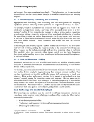 Mobile Retailing Blueprint
Copyright © 2010 National Retail Federation. Page 133
All rights reserved. Verbatim reproduction and distribution of this document is permitted in any medium, provided this notice is
preserved.
and requests from store associates immediately. This information can be synchronized
seamlessly and sent back to corporate planners for workforce prioritization and planning
purposes.
6.2.1.2 Labor Budgeting, Forecasting, and Scheduling
Appropriate labor forecasting, labor scheduling, and labor management and budgeting
capabilities optimize both daily internal operations and corporate-driven tasks at a store.
For example, based on a predefined set of actions that are triggered as a result of the
latest sales and operations results, a corporate office can send instant alerts to a store
manager’s mobile device, instructing the manager to take an action, such as executing a
new directive, initiate a corrective action, or follow an updated schedule that is based on
the latest labor forecasts and budget. Store managers can in turn instruct store associates
in real time to follow these directives and actions, interacting directly with the associates
over their mobile devices. These directives and actions can then be executed
immediately.
Store managers can instantly request a certain number of associates to end their shifts
early or work overtime, sending the requests directly to the associates’ mobile devices.
These requests can be tracked, monitored, and sent to a corporate office in real time.
This capability gives the corporate office tighter control over the labor budgeting,
forecasting, and scheduling process, thus providing the ability to react quickly to changes
in market conditions.
6.2.1.3 Time and Attendance Tracking
Automated and self-service tools available over mobile and wireless networks enable
associates to perform schedule-related and administrative activities using in-store mobile
devices without supervision.
For example, associates can immediately access time and attendance tools loaded on in-
store mobile devices simply by logging in using their assigned associate numbers. They
can then clock in and out for shifts and breaks, change shift assignments, or check hour
balances. These actions and requests can then be forwarded to and updated on a store
manager’s mobile device for immediate review and approval. Having access to this
information in real time allows store managers to respond appropriately to requests in a
timely manner and address discrepancies in store associates’ time and attendance records
and information. Associates with NFC-enabled devices can also tap readers to access
secure areas, track time spent in a specific area, and perform security checks.
6.2.2 Technology and Standards Employed
The technology and standards used by a mobile workforce management solution can
vary, based on the solution vendor of choice; regardless of the vendor, the following key
areas merit consideration:
• Central management platform
• Technology used to connect to the workforce management solution
• Data integrity and accuracy
 