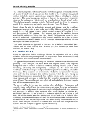 Mobile Retailing Blueprint
Copyright © 2010 National Retail Federation. Page 134
All rights reserved. Verbatim reproduction and distribution of this document is permitted in any medium, provided this notice is
preserved.
The central management platform serves as the central management system and connects
all clients (typically mobile devices and thin clients) to the workforce management
solution hosted at a central location (i.e., a corporate office or a third-party solution
provider). The central management platform is therefore the connection between the
store and the headquarters. It is typically set up and delivered through a SaaS model.
This platform typically provides a single Web-based portal for all service requests,
mobile device management, and monitoring services (see Figure 58, above).
People should be able to authenticate, connect, and interact with the workforce
management solution using several media supported by different technologies, such as
mobile devices (cell phones, two-way radios), biometric readers, NFC-enabled devices,
and location-based GPS devices. The services may also be available through
downloadable applications (iPhone, Blackberry, Droid), SMS messages, interactive voice
recorders, and e-mail. Appropriate security measures should be put in place to ensure
that communication between mobile devices cannot be compromised and that the data
exchanged is accurate and protected.
Two ARTS standards are applicable to this area: the Workforce Management XML
Schema and the Time Punches XML Schema (for more information about these
standards, see Section 8.3.5).
6.2.3 Benefits and ROI
Using the appropriate mobile technology solutions in conjunction with an existing
corporate workforce management platform can help retailers obtain better control of and
optimize their workforces across the entire enterprise.
The appropriate use of mobile technology can streamline communications and coordinate
planning. Store managers can have direct and frequent contact with corporate
headquarters and be involved in specific workforce planning functions (such as labor
forecasting, scheduling, and management). Managers can also ensure that their
workforces and tasks are aligned and prioritized appropriately without being tethered to
their desks. Store associates can communicate, collaborate, and coordinate with each
other and with store managers from multiple locations within the store. Having an
integrated communication channel and clear visibility into the entire workforce allows
store managers and associates to make their daily workforce management operations
more efficient. They can collaborate more effectively and make better decisions, which in
turn will improve customer service.
The use of mobile devices can also optimize labor scheduling. Assignments and
schedules based on local labor laws, store patterns, corporate directives, and associate
availability, skills, and work preferences can be delivered directly to both store managers
and associates. In addition, store managers using mobile devices can monitor key
performance indicators (KPIs), payrolls (i.e., timesheet approval), and overtime in real
time. By utilizing mobile workforce management devices and tools to optimize labor
scheduling, retailers can ensure that they have the right mixture of labor to complete both
corporate-driven tasks and daily operational tasks while meeting target customer service
levels. Store managers can interact in real time with associates from multiple locations
within a store (for example, to approve requests for time off).
 