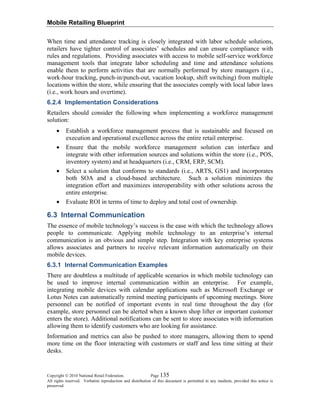 Mobile Retailing Blueprint
Copyright © 2010 National Retail Federation. Page 135
All rights reserved. Verbatim reproduction and distribution of this document is permitted in any medium, provided this notice is
preserved.
When time and attendance tracking is closely integrated with labor schedule solutions,
retailers have tighter control of associates’ schedules and can ensure compliance with
rules and regulations. Providing associates with access to mobile self-service workforce
management tools that integrate labor scheduling and time and attendance solutions
enable them to perform activities that are normally performed by store managers (i.e.,
work-hour tracking, punch-in/punch-out, vacation lookup, shift switching) from multiple
locations within the store, while ensuring that the associates comply with local labor laws
(i.e., work hours and overtime).
6.2.4 Implementation Considerations
Retailers should consider the following when implementing a workforce management
solution:
• Establish a workforce management process that is sustainable and focused on
execution and operational excellence across the entire retail enterprise.
• Ensure that the mobile workforce management solution can interface and
integrate with other information sources and solutions within the store (i.e., POS,
inventory system) and at headquarters (i.e., CRM, ERP, SCM).
• Select a solution that conforms to standards (i.e., ARTS, GS1) and incorporates
both SOA and a cloud-based architecture. Such a solution minimizes the
integration effort and maximizes interoperability with other solutions across the
entire enterprise.
• Evaluate ROI in terms of time to deploy and total cost of ownership.
6.3 Internal Communication
The essence of mobile technology’s success is the ease with which the technology allows
people to communicate. Applying mobile technology to an enterprise’s internal
communication is an obvious and simple step. Integration with key enterprise systems
allows associates and partners to receive relevant information automatically on their
mobile devices.
6.3.1 Internal Communication Examples
There are doubtless a multitude of applicable scenarios in which mobile technology can
be used to improve internal communication within an enterprise. For example,
integrating mobile devices with calendar applications such as Microsoft Exchange or
Lotus Notes can automatically remind meeting participants of upcoming meetings. Store
personnel can be notified of important events in real time throughout the day (for
example, store personnel can be alerted when a known shop lifter or important customer
enters the store). Additional notifications can be sent to store associates with information
allowing them to identify customers who are looking for assistance.
Information and metrics can also be pushed to store managers, allowing them to spend
more time on the floor interacting with customers or staff and less time sitting at their
desks.
 
