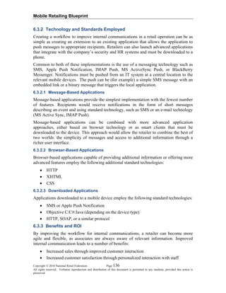 Mobile Retailing Blueprint
Copyright © 2010 National Retail Federation. Page 136
All rights reserved. Verbatim reproduction and distribution of this document is permitted in any medium, provided this notice is
preserved.
6.3.2 Technology and Standards Employed
Creating a workflow to improve internal communications in a retail operation can be as
simple as creating an extension to an existing application that allows the application to
push messages to appropriate recipients. Retailers can also launch advanced applications
that integrate with the company’s security and HR systems and must be downloaded to a
phone.
Common to both of these implementations is the use of a messaging technology such as
SMS, Apple Push Notification, IMAP Push, MS ActiveSync Push, or BlackBerry
Messenger. Notifications must be pushed from an IT system at a central location to the
relevant mobile devices. The push can be (for example) a simple SMS message with an
embedded link or a binary message that triggers the local application.
6.3.2.1 Message-Based Applications
Message-based applications provide the simplest implementation with the fewest number
of features. Recipients would receive notifications in the form of short messages
describing an event and using standard technology, such as SMS or an e-mail technology
(MS Active Sync, IMAP Push).
Message-based applications can be combined with more advanced application
approaches, either based on browser technology or as smart clients that must be
downloaded to the device. This approach would allow the retailer to combine the best of
two worlds: the simplicity of messages and access to additional information through a
richer user interface.
6.3.2.2 Browser-Based Applications
Browser-based applications capable of providing additional information or offering more
advanced features employ the following additional standard technologies:
• HTTP
• XHTML
• CSS
6.3.2.3 Downloaded Applications
Applications downloaded to a mobile device employ the following standard technologies:
• SMS or Apple Push Notification
• Objective C/C#/Java (depending on the device type)
• HTTP, SOAP, or a similar protocol
6.3.3 Benefits and ROI
By improving the workflow for internal communications, a retailer can become more
agile and flexible, as associates are always aware of relevant information. Improved
internal communication leads to a number of benefits:
• Increased sales through improved customer interaction
• Increased customer satisfaction through personalized interaction with staff
 