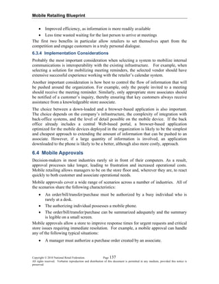 Mobile Retailing Blueprint
Copyright © 2010 National Retail Federation. Page 137
All rights reserved. Verbatim reproduction and distribution of this document is permitted in any medium, provided this notice is
preserved.
• Improved efficiency, as information is more readily available
• Less time wasted waiting for the last person to arrive at meetings
The first two benefits in particular allow retailers to set themselves apart from the
competition and engage customers in a truly personal dialogue.
6.3.4 Implementation Considerations
Probably the most important consideration when selecting a system to mobilize internal
communications is interoperability with the existing infrastructure. For example, when
selecting a solution for mobilizing meeting reminders, the selected vendor should have
extensive successful experience working with the retailer’s calendar system.
Another important consideration is how best to control the flow of information that will
be pushed around the organization. For example, only the people invited to a meeting
should receive the meeting reminder. Similarly, only appropriate store associates should
be notified of a customer’s inquiry, thereby ensuring that key customers always receive
assistance from a knowledgeable store associate.
The choice between a down-loaded and a browser-based application is also important.
The choice depends on the company’s infrastructure, the complexity of integration with
back-office systems, and the level of detail possible on the mobile device. If the back
office already includes a central Web-based portal, a browser-based application
optimized for the mobile devices deployed in the organization is likely to be the simplest
and cheapest approach to extending the amount of information that can be pushed to an
associate. However, if a large quantity of information is involved, an application
downloaded to the phone is likely to be a better, although also more costly, approach.
6.4 Mobile Approvals
Decision-makers in most industries rarely sit in front of their computers. As a result,
approval processes take longer, leading to frustration and increased operational costs.
Mobile retailing allows managers to be on the store floor and, wherever they are, to react
quickly to both customer and associate operational needs.
Mobile approvals cover a wide range of scenarios across a number of industries. All of
the scenarios share the following characteristics:
• An order/bill/transfer/purchase must be authorized by a busy individual who is
rarely at a desk.
• The authorizing individual possesses a mobile phone.
• The order/bill/transfer/purchase can be summarized adequately and the summary
is legible on a small screen.
Mobile approvals allow a store to improve response times for urgent requests and critical
store issues requiring immediate resolution. For example, a mobile approval can handle
any of the following typical situations:
• A manager must authorize a purchase order created by an associate.
 