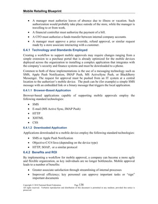 Mobile Retailing Blueprint
Copyright © 2010 National Retail Federation. Page 138
All rights reserved. Verbatim reproduction and distribution of this document is permitted in any medium, provided this notice is
preserved.
• A manager must authorize leaves of absence due to illness or vacation. Such
authorization would probably take place outside of the store, while the manager is
travelling to or from work.
• A financial controller must authorize the payment of a bill.
• A CFO must authorize a funds transfer between internal company accounts.
• A manager must approve a price override, refund approval, or similar request
made by a store associate interacting with a customer.
6.4.1 Technology and Standards Employed
Creating a workflow to support mobile approvals may require changes ranging from a
simple extension to a purchase portal that is already optimized for the mobile devices
deployed across the organization to installing a complex application that integrates with
the company’s security and finance systems and must be downloaded to a phone.
Common to both of these implementations is the use of a messaging technology such as
SMS, Apple Push Notification, IMAP Push, MS ActiveSync Push, or BlackBerry
Messenger. The request for approval must be pushed from an IT system at a central
location to the authorizer’s mobile device. The push can be (for example) a simple SMS
message with an embedded link or a binary message that triggers the local application.
6.4.1.1 Browser-Based Application
Browser-based applications capable of supporting mobile approvals employ the
following standard technologies:
• SMS
• E-mail (MS Active Sync, IMAP Push)
• HTTP
• XHTML
• CSS
6.4.1.2 Downloaded Application
Applications downloaded to a mobile device employ the following standard technologies:
• SMS or Apple Push Notification
• Objective-C/C#/Java (depending on the device type)
• HTTP, SOAP, or a similar protocol
6.4.2 Benefits and ROI
By implementing a workflow for mobile approval, a company can become a more agile
and flexible organization, as key individuals are no longer bottlenecks. Mobile approval
leads to a number of benefits:
• Greater associate satisfaction through streamlining of internal processes
• Improved efficiency; key personnel can approve important tasks or “sign”
important documents
 