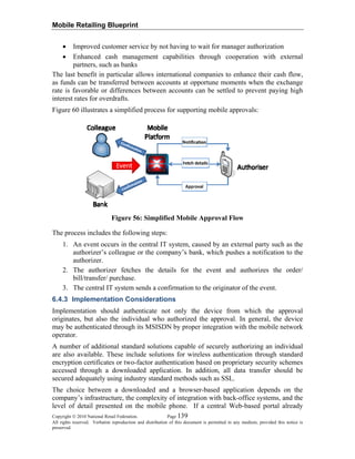 Mobile Retailing Blueprint
• Improved customer service by not having to wait for manager authorization
• Enhanced cash management capabilities through cooperation with external
partners, such as banks
The last benefit in particular allows international companies to enhance their cash flow,
as funds can be transferred between accounts at opportune moments when the exchange
rate is favorable or differences between accounts can be settled to prevent paying high
interest rates for overdrafts.
Figure 60 illustrates a simplified process for supporting mobile approvals:
Figure 56: Simplified Mobile Approval Flow
The process includes the following steps:
1. An event occurs in the central IT system, caused by an external party such as the
authorizer’s colleague or the company’s bank, which pushes a notification to the
authorizer.
2. The authorizer fetches the details for the event and authorizes the order/
bill/transfer/ purchase.
3. The central IT system sends a confirmation to the originator of the event.
6.4.3 Implementation Considerations
Implementation should authenticate not only the device from which the approval
originates, but also the individual who authorized the approval. In general, the device
may be authenticated through its MSISDN by proper integration with the mobile network
operator.
A number of additional standard solutions capable of securely authorizing an individual
are also available. These include solutions for wireless authentication through standard
encryption certificates or two-factor authentication based on proprietary security schemes
accessed through a downloaded application. In addition, all data transfer should be
secured adequately using industry standard methods such as SSL.
The choice between a downloaded and a browser-based application depends on the
company’s infrastructure, the complexity of integration with back-office systems, and the
level of detail presented on the mobile phone. If a central Web-based portal already
Copyright © 2010 National Retail Federation. Page 139
All rights reserved. Verbatim reproduction and distribution of this document is permitted in any medium, provided this notice is
preserved.
 