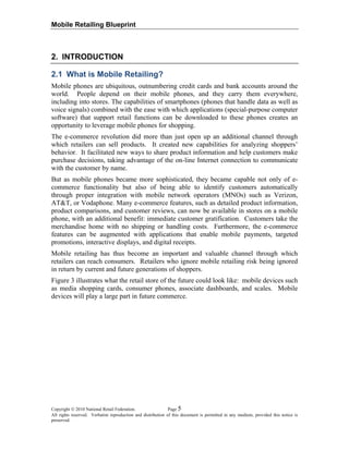 Mobile Retailing Blueprint
Copyright © 2010 National Retail Federation. Page 5
All rights reserved. Verbatim reproduction and distribution of this document is permitted in any medium, provided this notice is
preserved.
2. INTRODUCTION
2.1 What is Mobile Retailing?
Mobile phones are ubiquitous, outnumbering credit cards and bank accounts around the
world. People depend on their mobile phones, and they carry them everywhere,
including into stores. The capabilities of smartphones (phones that handle data as well as
voice signals) combined with the ease with which applications (special-purpose computer
software) that support retail functions can be downloaded to these phones creates an
opportunity to leverage mobile phones for shopping.
The e-commerce revolution did more than just open up an additional channel through
which retailers can sell products. It created new capabilities for analyzing shoppers’
behavior. It facilitated new ways to share product information and help customers make
purchase decisions, taking advantage of the on-line Internet connection to communicate
with the customer by name.
But as mobile phones became more sophisticated, they became capable not only of e-
commerce functionality but also of being able to identify customers automatically
through proper integration with mobile network operators (MNOs) such as Verizon,
AT&T, or Vodaphone. Many e-commerce features, such as detailed product information,
product comparisons, and customer reviews, can now be available in stores on a mobile
phone, with an additional benefit: immediate customer gratification. Customers take the
merchandise home with no shipping or handling costs. Furthermore, the e-commerce
features can be augmented with applications that enable mobile payments, targeted
promotions, interactive displays, and digital receipts.
Mobile retailing has thus become an important and valuable channel through which
retailers can reach consumers. Retailers who ignore mobile retailing risk being ignored
in return by current and future generations of shoppers.
Figure 3 illustrates what the retail store of the future could look like: mobile devices such
as media shopping cards, consumer phones, associate dashboards, and scales. Mobile
devices will play a large part in future commerce.
 
