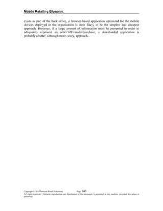 Mobile Retailing Blueprint
Copyright © 2010 National Retail Federation. Page 140
All rights reserved. Verbatim reproduction and distribution of this document is permitted in any medium, provided this notice is
preserved.
exists as part of the back office, a browser-based application optimized for the mobile
devices deployed in the organization is most likely to be the simplest and cheapest
approach. However, if a large amount of information must be presented in order to
adequately represent an order/bill/transfer/purchase, a downloaded application is
probably a better, although more costly, approach.
 