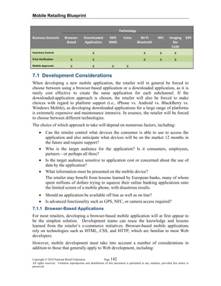 Mobile Retailing Blueprint
Copyright © 2010 National Retail Federation. Page 142
All rights reserved. Verbatim reproduction and distribution of this document is permitted in any medium, provided this notice is
preserved.
  Technology 
Business Scenario   Browser‐
Based 
Downloaded 
Application 
SMS 
MMS 
Voice  Wi‐Fi 
Bluetooth 
NFC  Imaging
Bar 
Code 
GPS 
Inventory Control    X      X  X  X   
Price Verification  X  X      X  X  X   
Mobile Approvals  X  X  X  X         
7.1 Development Considerations
When developing a new mobile application, the retailer will in general be forced to
choose between using a browser-based application or a downloaded application, as it is
rarely cost effective to create the same application for each subchannel. If the
downloaded-application approach is chosen, the retailer will also be forced to make
choices with regard to platform support (i.e., iPhone vs. Android vs. BlackBerry vs.
Windows Mobile), as developing downloaded applications for a large range of platforms
is extremely expensive and maintenance intensive. In essence, the retailer will be forced
to choose between different technologies.
The choice of which approach to take will depend on numerous factors, including:
• Can the retailer control what devices the consumer is able to use to access the
application and also anticipate what devices will be on the market 12 months in
the future and require support?
• Who is the target audience for the application? Is it consumers, employees,
partners—or perhaps all three?
• Is the target audience sensitive to application cost or concerned about the use of
data by the application?
• What information must be presented on the mobile device?
The retailer may benefit from lessons learned by European banks, many of whom
spent millions of dollars trying to squeeze their online banking applications onto
the limited screen of a mobile phone, with disastrous results.
• Should an application be available off line as well as on line?
• Is advanced functionality such as GPS, NFC, or camera access required?
7.1.1 Browser-Based Applications
For most retailers, developing a browser-based mobile application will at first appear to
be the simplest solution. Development teams can reuse the knowledge and lessons
learned from the retailer’s e-commerce initiatives. Browser-based mobile applications
rely on technologies such as HTML, CSS, and HTTP, which are familiar to most Web
developers.
However, mobile development must take into account a number of considerations in
addition to those that generally apply to Web development, including:
 