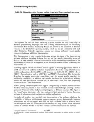 Mobile Retailing Blueprint
Copyright © 2010 National Retail Federation. Page 145
All rights reserved. Verbatim reproduction and distribution of this document is permitted in any medium, provided this notice is
preserved.
Table 30: Phone Operating Systems and the Associated Programming Languages
Operating System Programming Language
iPhone OS  Objective‐C
Android
(several versions)
Java 
Symbian  C 
Windows Mobile
(v6.0, v6.5, or v6.5.1)
C++
Windows Phone
(v7.0)
C#
BlackBerry
(several versions)
Java
Development for each of these operating systems requires not only knowledge of
different programming languages but also a strong understanding of the underlying
environment. For instance, BlackBerry devices are known to run a number of different
versions of the BlackBerry operating system, which are not all compatible with each
other. Similarly, Android’s operating system can include different vendor-specific
extensions that cause additional fragmentation.
This fragmentation is only expected to increase as new iterations of the hardware and
software platforms introduce features that are not backwardly compatible across all
devices. A good example of such fragmentation is the multitasking capabilities of the
iPhone OS 4.0, which will be supported by the iPhone 4G and the iPhone 3GS but not the
older iPhone 3G.
Including support for low-end mobile phones capable of running applications written in
J2ME and Brew will lead to even further fragmentation, due to the vastly different device
profiles and packages. In the J2ME world, a device can be CLDC 1.0-, CLDC 1.1-, or
CLDC 1.2-compliant as well as MDIP 2.0- and MIDP 2.1-compliant. The first profile
describes the device connection capabilities, and the second profile describes its
multimedia capabilities. In addition, each vendor has been free to include an arbitrary
number of Java specification requests and, in some cases, even their own proprietary
extensions to the J2ME environment.
Mobile gaming companies (who must support a large variety of mobile phones) estimate
that they spend 20 percent of their research and development budget creating a mobile
game and 80 percent of the budget porting the game to different handsets. This figure is
for “smart” game developers who have outsourced their porting to Eastern European
software developers specializing in porting mobile applications.
Not only will retailers have to deal with fragmentation of the software platform, the
capabilities of different mobile device hardware can vary greatly. For example, high-end
smartphones are often equipped with GPS and high resolution cameras, whereas lower
end smartphones tend not to have GPS functionality and only include a low resolution
camera. If a retailer decides to use these features, additional restrictions are imposed.
 