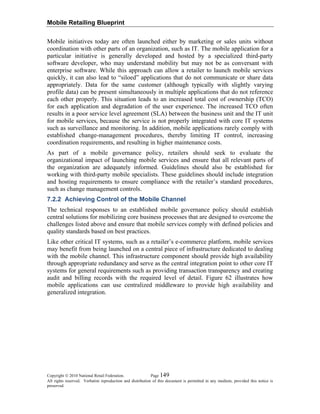 Mobile Retailing Blueprint
Copyright © 2010 National Retail Federation. Page 149
All rights reserved. Verbatim reproduction and distribution of this document is permitted in any medium, provided this notice is
preserved.
Mobile initiatives today are often launched either by marketing or sales units without
coordination with other parts of an organization, such as IT. The mobile application for a
particular initiative is generally developed and hosted by a specialized third-party
software developer, who may understand mobility but may not be as conversant with
enterprise software. While this approach can allow a retailer to launch mobile services
quickly, it can also lead to “siloed” applications that do not communicate or share data
appropriately. Data for the same customer (although typically with slightly varying
profile data) can be present simultaneously in multiple applications that do not reference
each other properly. This situation leads to an increased total cost of ownership (TCO)
for each application and degradation of the user experience. The increased TCO often
results in a poor service level agreement (SLA) between the business unit and the IT unit
for mobile services, because the service is not properly integrated with core IT systems
such as surveillance and monitoring. In addition, mobile applications rarely comply with
established change-management procedures, thereby limiting IT control, increasing
coordination requirements, and resulting in higher maintenance costs.
As part of a mobile governance policy, retailers should seek to evaluate the
organizational impact of launching mobile services and ensure that all relevant parts of
the organization are adequately informed. Guidelines should also be established for
working with third-party mobile specialists. These guidelines should include integration
and hosting requirements to ensure compliance with the retailer’s standard procedures,
such as change management controls.
7.2.2 Achieving Control of the Mobile Channel
The technical responses to an established mobile governance policy should establish
central solutions for mobilizing core business processes that are designed to overcome the
challenges listed above and ensure that mobile services comply with defined policies and
quality standards based on best practices.
Like other critical IT systems, such as a retailer’s e-commerce platform, mobile services
may benefit from being launched on a central piece of infrastructure dedicated to dealing
with the mobile channel. This infrastructure component should provide high availability
through appropriate redundancy and serve as the central integration point to other core IT
systems for general requirements such as providing transaction transparency and creating
audit and billing records with the required level of detail. Figure 62 illustrates how
mobile applications can use centralized middleware to provide high availability and
generalized integration.
 