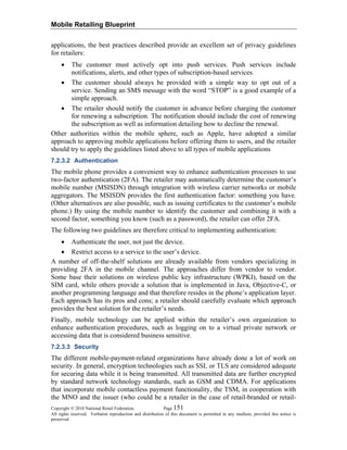 Mobile Retailing Blueprint
Copyright © 2010 National Retail Federation. Page 151
All rights reserved. Verbatim reproduction and distribution of this document is permitted in any medium, provided this notice is
preserved.
applications, the best practices described provide an excellent set of privacy guidelines
for retailers:
• The customer must actively opt into push services. Push services include
notifications, alerts, and other types of subscription-based services.
• The customer should always be provided with a simple way to opt out of a
service. Sending an SMS message with the word “STOP” is a good example of a
simple approach.
• The retailer should notify the customer in advance before charging the customer
for renewing a subscription. The notification should include the cost of renewing
the subscription as well as information detailing how to decline the renewal.
Other authorities within the mobile sphere, such as Apple, have adopted a similar
approach to approving mobile applications before offering them to users, and the retailer
should try to apply the guidelines listed above to all types of mobile applications
7.2.3.2 Authentication
The mobile phone provides a convenient way to enhance authentication processes to use
two-factor authentication (2FA). The retailer may automatically determine the customer’s
mobile number (MSISDN) through integration with wireless carrier networks or mobile
aggregators. The MSISDN provides the first authentication factor: something you have.
(Other alternatives are also possible, such as issuing certificates to the customer’s mobile
phone.) By using the mobile number to identify the customer and combining it with a
second factor, something you know (such as a password), the retailer can offer 2FA.
The following two guidelines are therefore critical to implementing authentication:
• Authenticate the user, not just the device.
• Restrict access to a service to the user’s device.
A number of off-the-shelf solutions are already available from vendors specializing in
providing 2FA in the mobile channel. The approaches differ from vendor to vendor.
Some base their solutions on wireless public key infrastructure (WPKI), based on the
SIM card, while others provide a solution that is implemented in Java, Objective-C, or
another programming language and that therefore resides in the phone’s application layer.
Each approach has its pros and cons; a retailer should carefully evaluate which approach
provides the best solution for the retailer’s needs.
Finally, mobile technology can be applied within the retailer’s own organization to
enhance authentication procedures, such as logging on to a virtual private network or
accessing data that is considered business sensitive.
7.2.3.3 Security
The different mobile-payment-related organizations have already done a lot of work on
security. In general, encryption technologies such as SSL or TLS are considered adequate
for securing data while it is being transmitted. All transmitted data are further encrypted
by standard network technology standards, such as GSM and CDMA. For applications
that incorporate mobile contactless payment functionality, the TSM, in cooperation with
the MNO and the issuer (who could be a retailer in the case of retail-branded or retail-
 