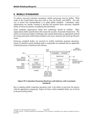 Mobile Retailing Blueprint
8. MOBILE STANDARDS
To achieve universal consumer acceptance, mobile processing must be global. What
works in the United States must also work in Asia, the Pacific, and EMEA. The only
way to ensure this interoperability is to adopt global standards. Fortunately, many
organizations are already working to develop and promote these necessary standards
(many of whom are partners in preparing this document).
Some standards organizations define how technology should be enabled. Other
organizations define specifications that ensure the security of payment transactions. The
entities involved must address challenges that include determining an appropriate method
for testing individual mobile phone handsets and secure elements and resolving lifecycle
issues.
Numerous standards bodies are involved in mobile contactless payment operations.
Figure 63 identifies which standards body is responsible for standards that are applicable
to particular pieces of hardware and software.
Figure 59: Contactless Payments Hardware and Software with Associated
Standards
Key to making mobile contactless payments work is the ability to provision the players
with the appropriate components. Figure 64 shows which standards bodies are involved
in the provisioning effort.
Copyright © 2010 National Retail Federation. Page 153
All rights reserved. Verbatim reproduction and distribution of this document is permitted in any medium, provided this notice is
preserved.
 