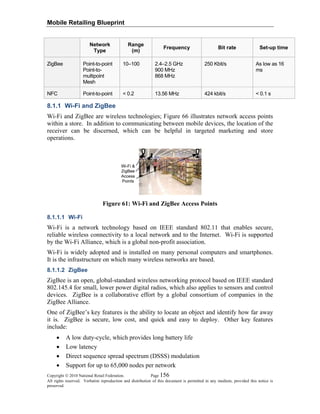 Mobile Retailing Blueprint
Network Range
Frequency Bit rate Set-up time
Copyright © 2010 National Retail Federation. Page 156
All rights reserved. Verbatim reproduction and distribution of this document is permitted in any medium, provided this notice is
preserved.
Type (m)
ZigBee Point-to-point
Point-to-
multipoint
Mesh
10–100 2.4–2.5 GHz
900 MHz
868 MHz
250 Kbit/s As low as 16
ms
NFC Point-to-point < 0.2 13.56 MHz 424 kbit/s < 0.1 s
8.1.1 Wi-Fi and ZigBee
Wi-Fi and ZigBee are wireless technologies; Figure 66 illustrates network access points
within a store. In addition to communicating between mobile devices, the location of the
receiver can be discerned, which can be helpful in targeted marketing and store
operations.
Figure 61: Wi-Fi and ZigBee Access Points
8.1.1.1 Wi-Fi
Wi-Fi is a network technology based on IEEE standard 802.11 that enables secure,
reliable wireless connectivity to a local network and to the Internet. Wi-Fi is supported
by the Wi-Fi Alliance, which is a global non-profit association.
Wi-Fi is widely adopted and is installed on many personal computers and smartphones.
It is the infrastructure on which many wireless networks are based.
8.1.1.2 ZigBee
ZigBee is an open, global-standard wireless networking protocol based on IEEE standard
802.145.4 for small, lower power digital radios, which also applies to sensors and control
devices. ZigBee is a collaborative effort by a global consortium of companies in the
ZigBee Alliance.
One of ZigBee’s key features is the ability to locate an object and identify how far away
it is. ZigBee is secure, low cost, and quick and easy to deploy. Other key features
include:
• A low duty-cycle, which provides long battery life
• Low latency
• Direct sequence spread spectrum (DSSS) modulation
• Support for up to 65,000 nodes per network
 