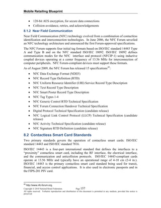 Mobile Retailing Blueprint
Copyright © 2010 National Retail Federation. Page 157
All rights reserved. Verbatim reproduction and distribution of this document is permitted in any medium, provided this notice is
preserved.
• 128-bit AES encryption, for secure data connections
• Collision avoidance, retries, and acknowledgements
8.1.2 Near Field Communication
Near Field Communication (NFC) technology evolved from a combination of contactless
identification and interconnection technologies. In June 2006, the NFC Forum unveiled
an NFC technology architecture and announced the first Forum-approved specifications.
The NFC Forum supports four initial tag formats based on ISO/IEC standard 14443 Type
A and Type B and on the NFC standard ISO/IEC 18092. ISO/IEC 18092 defines
communication modes for the NFC interface and protocol (NFCIP-1) using inductive
coupled devices operating at a center frequency of 13.56 MHz for interconnection of
computer peripherals. NFC Forum-compliant devices must support these formats.
As of August 2009, the NFC Forum has released 15 specifications49
:
• NFC Data Exchange Format (NDEF)
• NFC Record Type Definition (RTD)
• NFC Uniform Resource Identifier (URI) Service Record Type Description
• NFC Text Record Type Description
• NFC Smart Poster Record Type Description
• NFC Tag Types 1-4
• NFC Generic Control RTD Technical Specification
• NFC Forum Connection Handover Technical Specification
• Digital Protocol Technical Specification (candidate release)
• NFC Logical Link Control Protocol (LLCP) Technical Specification (candidate
release)
• NFC Activity Technical Specification (candidate release)
• NFC Signature RTD Definition (candidate release)
8.2 Contactless Smart Card Standards
Two primary standards govern the operation of contactless smart cards: ISO/IEC
standard 14443 and ISO/IEC standard 7816.
ISO/IEC 14443 is a four-part international standard that defines the interfaces to a
“proximity” contactless smart card, including the RF interface, the electrical interface,
and the communication and anticollision protocols. ISO/IEC 14443-compliant cards
operate at 13.56 MHz and typically have an operational range of 4-10 cm (2-4 in.).
ISO/IEC 14443 is the primary contactless smart card standard being used for transit,
financial, and access control applications. It is also used in electronic passports and in
the FIPS-201 PIV card.
49
http://www.nfc-forum.org.
 