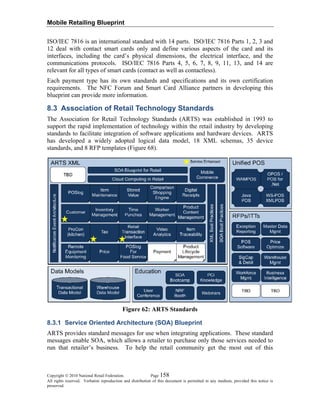Mobile Retailing Blueprint
ISO/IEC 7816 is an international standard with 14 parts. ISO/IEC 7816 Parts 1, 2, 3 and
12 deal with contact smart cards only and define various aspects of the card and its
interfaces, including the card’s physical dimensions, the electrical interface, and the
communications protocols. ISO/IEC 7816 Parts 4, 5, 6, 7, 8, 9, 11, 13, and 14 are
relevant for all types of smart cards (contact as well as contactless).
Each payment type has its own standards and specifications and its own certification
requirements. The NFC Forum and Smart Card Alliance partners in developing this
blueprint can provide more information.
8.3 Association of Retail Technology Standards
The Association for Retail Technology Standards (ARTS) was established in 1993 to
support the rapid implementation of technology within the retail industry by developing
standards to facilitate integration of software applications and hardware devices. ARTS
has developed a widely adopted logical data model, 18 XML schemas, 35 device
standards, and 8 RFP templates (Figure 68).
Figure 62: ARTS Standards
8.3.1 Service Oriented Architecture (SOA) Blueprint
ARTS provides standard messages for use when integrating applications. These standard
messages enable SOA, which allows a retailer to purchase only those services needed to
run that retailer’s business. To help the retail community get the most out of this
Copyright © 2010 National Retail Federation. Page 158
All rights reserved. Verbatim reproduction and distribution of this document is permitted in any medium, provided this notice is
preserved.
 