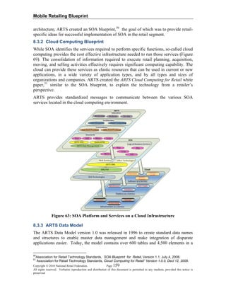 Mobile Retailing Blueprint
architecture, ARTS created an SOA blueprint,50
the goal of which was to provide retail-
specific ideas for successful implementation of SOA in the retail segment.
8.3.2 Cloud Computing Blueprint
While SOA identifies the services required to perform specific functions, so-called cloud
computing provides the cost effective infrastructure needed to run those services (Figure
69). The consolidation of information required to execute retail planning, acquisition,
moving, and selling activities effectively requires significant computing capability. The
cloud can provide these services as elastic resources that can be used in current or new
applications, in a wide variety of application types, and by all types and sizes of
organizations and companies. ARTS created the ARTS Cloud Computing for Retail white
paper,51
similar to the SOA blueprint, to explain the technology from a retailer’s
perspective.
ARTS provides standardized messages to communicate between the various SOA
services located in the cloud computing environment.
Figure 63: SOA Platform and Services on a Cloud Infrastructure
8.3.3 ARTS Data Model
The ARTS Data Model version 1.0 was released in 1996 to create standard data names
and structures to enable master data management and make integration of disparate
applications easier. Today, the model contains over 600 tables and 4,500 elements in a
Copyright © 2010 National Retail Federation. Page 159
All rights reserved. Verbatim reproduction and distribution of this document is permitted in any medium, provided this notice is
preserved.
50
Association for Retail Technology Standards, SOA Blueprint for Retail, Version 1.1, July 4, 2008.
51
Association for Retail Technology Standards, Cloud Computing for Retail” Version 1.0.0, Decl 12, 2009.
 