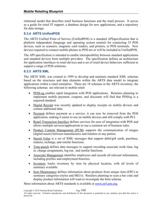 Mobile Retailing Blueprint
Copyright © 2010 National Retail Federation. Page 160
All rights reserved. Verbatim reproduction and distribution of this document is permitted in any medium, provided this notice is
preserved.
relational model that describes retail business functions and the retail process. It serves
as a guide for retail IT support, a database design for new applications, and a repository
for data storage.
8.3.4 ARTS UnifiedPOS
The ARTS Unified Point of Service (UnifiedPOS) is a standard APIspecification that is
platform independent (language and operating system neutral) for connecting 35 POS
devices, such as scanners, magnetic card readers, and printers, to POS terminals. New
devices required to connect mobile phones to POS are or will be included in UnifiedPOS.
The API specification is intended to enable interoperability between standard applications
and standard devices from multiple providers. The specification defines an architecture
for application interfaces to retail devices and a set of retail device behaviors sufficient to
support a range of POS solutions.
8.3.5 ARTS XML
The ARTS XML was created in 1999 to develop and maintain standard XML schemas
based on the structures and data elements within the ARTS data model to integrate
applications within a retail enterprise. There are 18 schemas in the ARTS inventory; the
following schemas are relevant to mobile retail:
• POSLog enables rapid integration with POS applications. Retailers planning to
implement mobile payment, coupons, and discounts will find that POSlog is a
required standard.
• Digital Receipt was recently updated to display receipts on mobile devices and
contain additional data.
• Payment defines payment as a service; it can now be removed from the POS
application, making it easier to use on mobile devices and still comply with PCI.
• Retail Transaction Interface defines services for ease of integration with POS and
allows multiple services/applications to use a common set of business rules.
• Product Content Management (PCM) supports the communication of images
(digital assets) between manufactures and retailers or any parties.
• Stored Value is a set of XML messages that support debit/gift cards, purchase,
redeem, recharge, and similar functions.
• Time-punch defines data messages to support recording associate work time, log
in, change assignments, log out, and similar functions.
• Associate Management identifies employees and records all relevant information,
including profiles and employment histories.
• Inventory tracks inventory by item by physical location, with all levels of
summary available
• Item Maintenance defines information about products from unique item (EPC) to
summary categories (styles and SKUs). Retailers planning to scan a bar code and
display product information will want to investigate the Item schema.
More information about ARTS standards is available at www.nrf-arts.org.
 
