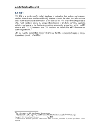Mobile Retailing Blueprint
Copyright © 2010 National Retail Federation. Page 161
All rights reserved. Verbatim reproduction and distribution of this document is permitted in any medium, provided this notice is
preserved.
8.4 GS1
GS1 US is a not-for-profit global standards organization that assigns and manages
standard identification numbers to identify products, cartons, locations, and other entities.
These numbers are usually represented as the familiar bar code or electronic tag called an
EPC. GS1 standards enable the unique identification of products, services, locations,
logistics, and assets in the business-to-business community around the world. ARTS
partners with GS1 US to ensure that GS1 standards are included in ARTS business and
technical guidelines.52
GS1 has recently launched an initiative to provide the B2C ecosystem of access to trusted
product data on entry of a GTIN.
52
For information on GS1 Identification Numbers, see
http://barcodes.gs1us.org/dnn_bcec/Standards/IdentificationNumbers/tabid/81/Default.aspx
 