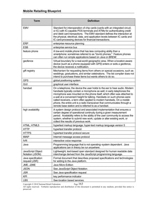 Mobile Retailing Blueprint
Copyright © 2010 National Retail Federation. Page 163
All rights reserved. Verbatim reproduction and distribution of this document is permitted in any medium, provided this notice is
preserved.
Term Definition
EMV Standard for interoperation of chip cards (cards with an integrated circuit,
or IC) with IC-capable POS terminals and ATMs for authenticating credit
and debit card transactions. The EMV standard defines the interaction at
the physical, electrical, data, and application levels between IC cards and
IC card-processing devices for financial transactions.
ERP enterprise resource planning
ESB enterprise service bus
feature phone A low-end mobile phone that has less computing ability than a
smartphone; sometimes referred to as "dumb phones." Feature phones
can often run simple applications based on Java or BREW.
geofence Virtual boundary for a real-world geographic area. When a location-aware
device (such as a phone equipped with GPS) enters or exits a geofence,
the device receives a notification.
gift registry Mechanism for requesting items from others on special occasions, such as
weddings, graduations, and similar celebrations. The list compiler does not
intend to purchase these items but wants others to do so.
GPS global positioning system
GUI graphical user interface
handset On a telephone, the device the user holds to the ear to hear audio. Modern
handsets typically contain a microphone as well; in early telephones the
microphone was mounted on the phone itself, which often was attached to
a wall at a convenient height for talking. Handsets on such phones were
called receivers, a term often applied to modern handsets. On a mobile
phone, the entire unit is a radio transceiver that communicates through a
remote base station and is referred to as a handset.
high availability A system design protocol and associated implementation that ensures a
certain degree of operational continuity during a given measurement
period. Availability refers to the ability of the user community to access the
system, whether to submit new work, update or alter existing work, or
collect the results of previous work.
HTML, HTML5 hypertext markup language, hyper-text markup language version 5
HTTP hypertext transfer protocol
HTTPS hypertext transfer protocol secure
IMAP Internet message access protocol
IVR interactive voice response
Java Programming language that is not operating–system dependent. Java
applications can in theory be run anywhere.
JavaScript Object
Notation (JSON)
Lightweight, text-based open standard designed for human readable data
interchange derived from the JavaScript programming language.
Java specification
request (JSR)
Formal document that describes proposed specifications and technologies
for adding to the Java platform.
JME, J2ME Java Micro Edition
JSON See JavaScript Object Notation.
JSR See Java specification request.
KPI key performance indicator
LBS See location based services.
 