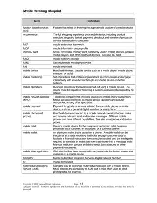 Mobile Retailing Blueprint
Copyright © 2010 National Retail Federation. Page 164
All rights reserved. Verbatim reproduction and distribution of this document is permitted in any medium, provided this notice is
preserved.
Term Definition
location based services
(LBS)
Feature that relies on knowing the approximate location of a mobile device.
m-commerce The full shopping experience on a mobile device, including product
selection, shopping basket, payment, checkout, and transfer of product or
service from retailer to consumer.
MEF mobile enterprise framework
MIDP mobile information device profile
microSD card Small, removable memory card commonly used in mobile phones, portable
media players, and other handheld devices. See also SD card.
MNO mobile network operator
MMS See multimedia messaging service.
MO mobile originated
mobile device Handheld wireless, portable device such as a media player, mobile phone,
e-reader, or tablet.
mobile marketing Set of practices that enables organizations to communicate and engage
interactively with an audience through any mobile device or mobile
network.
mobile operations Business process or transaction carried out using a mobile device. The
device must be capable of receiving a custom application developed by the
retailer.
mobile network operator
(MNO)
Telephone company that provides services to mobile phone subscribers.
MNOs are also referred to as mobile phone operators and cellular
companies, among other synonyms.
mobile payment Payment for goods or services initiated from a mobile phone or similar
device, such as a personal digital assistant or smartphone.
mobile phone (cell
phone)
Handheld device connected to a mobile network operator that can make
and receive calls and send and receive messages. Different mobile
phones can have different capabilities. See also smartphone and feature
phone.
mobile retail Use of a mobile device for the purpose of performing retail business
processes as a customer, an associate, or a business partner.
mobile wallet An electronic wallet that is stored on a phone. A mobile wallet can be
thought of as a data repository that holds enough consumer data to
facilitate a financial transaction from a mobile handset, and the intelligence
required to translate an instruction from a consumer into a message that a
financial institution can use to debit or credit bank accounts or other
payment instruments.
mobile Web application Web site that has been revamped to accommodate the limited screen size
available on a mobile device.
MSISDN Mobile Subscriber Integrated Services Digital Network Number
MT mobile terminated
Multimedia Messaging
Service (MMS)
Standard way to exchange multimedia messages with a mobile phone.
MMS extends the core ability of SMS and is most often used to send
photographs, for example.
 