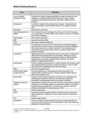 Mobile Retailing Blueprint
Copyright © 2010 National Retail Federation. Page 166
All rights reserved. Verbatim reproduction and distribution of this document is permitted in any medium, provided this notice is
preserved.
Term Definition
service oriented
architecture (SOA)
Flexible set of design principles applicable to systems development and
integration. A deployed SOA-based architecture provides a loosely-
integrated suite of services that can be used within multiple business
domains.
shopping list List of items needed to be purchased by a shopper. Shopping lists are
typically not shared, but are intended strictly for the shopper’s personal
use.
short code See common short code.
Short Message Service
(SMS)
Communication service that allows the exchange of short text messages
on a mobile device. The term SMS is often used as a synonym for all types
of short text messaging.
short number See common short code.
SIM subscriber identity module
SOA See service-oriented architecture.
smart card A pocket-sized card (or other form factor) with an embedded integrated
circuit that can be either a secure microcontroller or equivalent intelligence
with internal memory or a memory chip alone. The card connects to a
reader with direct physical contact or with a remote contactless radio
frequency interface.
smartphone Mobile phone that can handle data as well as voice signals. Smartphones
offer advanced computing ability and connectivity, allowing the user to
install and run more advanced applications based on a specific platform.
Smartphones run complete operating system software, providing a
platform for application developers.
smart poster Posters, collateral, advertisements, or similar materials that include a small
and inexpensive NFC tag that can contain information or a link to a Web
site that an NFC-enabled phone can read by touching.
SMS See short message service.
SOAP (Simple Object
Access Protocol)
Protocol specification for exchanging structured information in the
implementation of Web services in computer networks. SOAP relies on
XML as its message format.
social media A group of Internet-based applications that build on the ideological and
technological foundations of Web 2.0, and allow the creation and
exchange of user-generated content (for example, Facebook).
software-as-a-service
(SaaS)
Software that is deployed over the internet and/or is deployed to run behind
a firewall in your local area network or on personal computer. With SaaS, a
provider licenses an application to customers as a service on demand,
through a subscription or a “pay-as-you-go” model.
SSL Secure Socket Layer
tablet Complete computer contained entirely in a flat touch-screen that uses a
stylus, digital pen, or fingertip as an input device instead of a keyboard or
mouse.
TLS transport layer security
triangulation Process of determining the location of a point by measuring angles to it
from known points at either end of a fixed baseline, rather than measuring
distances to the point directly.
 