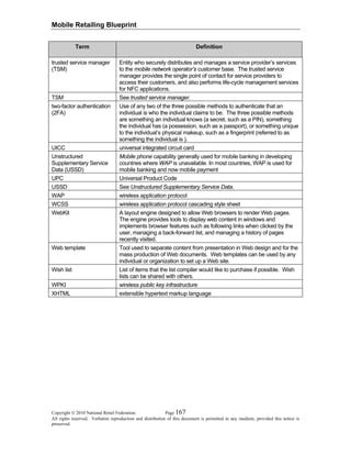 Mobile Retailing Blueprint
Copyright © 2010 National Retail Federation. Page 167
All rights reserved. Verbatim reproduction and distribution of this document is permitted in any medium, provided this notice is
preserved.
Term Definition
trusted service manager
(TSM)
Entity who securely distributes and manages a service provider’s services
to the mobile network operator’s customer base. The trusted service
manager provides the single point of contact for service providers to
access their customers, and also performs life-cycle management services
for NFC applications.
TSM See trusted service manager.
two-factor authentication
(2FA)
Use of any two of the three possible methods to authenticate that an
individual is who the individual claims to be. The three possible methods
are something an individual knows (a secret, such as a PIN), something
the individual has (a possession, such as a passport), or something unique
to the individual’s physical makeup, such as a fingerprint (referred to as
something the individual is ).
UICC universal integrated circuit card
Unstructured
Supplementary Service
Data (USSD)
Mobile phone capability generally used for mobile banking in developing
countries where WAP is unavailable. In most countries, WAP is used for
mobile banking and now mobile payment
UPC Universal Product Code
USSD See Unstructured Supplementary Service Data.
WAP wireless application protocol
WCSS wireless application protocol cascading style sheet
WebKit A layout engine designed to allow Web browsers to render Web pages.
The engine provides tools to display web content in windows and
implements browser features such as following links when clicked by the
user, managing a back-forward list, and managing a history of pages
recently visited.
Web template Tool used to separate content from presentation in Web design and for the
mass production of Web documents. Web templates can be used by any
individual or organization to set up a Web site.
Wish list List of items that the list compiler would like to purchase if possible. Wish
lists can be shared with others.
WPKI wireless public key infrastructure
XHTML extensible hypertext markup language
 