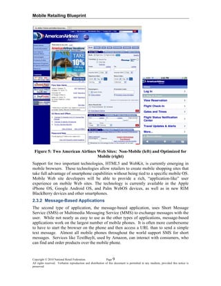 Mobile Retailing Blueprint
Figure 5: Two American Airlines Web Sites: Non-Mobile (left) and Optimized for
Mobile (right)
Support for two important technologies, HTML5 and WebKit, is currently emerging in
mobile browsers. These technologies allow retailers to create mobile shopping sites that
take full advantage of smartphone capabilities without being tied to a specific mobile OS.
Mobile Web site developers will be able to provide a rich, “application-like” user
experience on mobile Web sites. The technology is currently available in the Apple
iPhone OS, Google Android OS, and Palm WebOS devices, as well as in new RIM
BlackBerry devices and other smartphones.
2.3.2 Message-Based Applications
The second type of application, the message-based application, uses Short Message
Service (SMS) or Multimedia Messaging Service (MMS) to exchange messages with the
user. While not nearly as easy to use as the other types of applications, message-based
applications work on the largest number of mobile phones. It is often more cumbersome
to have to start the browser on the phone and then access a URL than to send a simple
text message. Almost all mobile phones throughout the world support SMS for short
messages. Services like TextBuyIt, used by Amazon, can interact with consumers, who
can find and order products over the mobile phone.
Copyright © 2010 National Retail Federation. Page 9
All rights reserved. Verbatim reproduction and distribution of this document is permitted in any medium, provided this notice is
preserved.
 