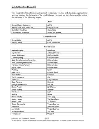 Mobile Retailing Blueprint
This blueprint is the culmination of research by retailers, vendors, and standards organizations,
working together for the benefit of the retail industry. It would not have been possible without
the assistance of the following people:
Chairs
Richard Mader, Chairperson ARTS
Jonatan Evald Buus, Vice Chair Cellpoint Mobile
David Dorf, Vice Chair Oracle Retail
Cathy Medich, Vice Chair Smart Card Alliance
Administration
Richard Halter ARTS
Bart McGlothin Cisco Systems Inc
Contributors
Andrew Paradise Aisle Buyer
Jay Heavilon ARS eCommerce
James Schildknecht CellPoint Mobile
Kristian Gjerding CellPoint Mobile
Nuria Gema Fernandez Fernandez El Corte Ingles
Juan Jose Monge Fernandez El Corte Ingles
Francisca Vicente-Tamarin El Corte Ingles
Miguel Ligero El Corte Ingles
Paul Gay Epson
Mike Julson Escalate Retail
Brian Walker Forrester
Wendy Neuberger IBM
Sophie Vu Kony Solutions
Dana Warsona Motorola
George Throckmorton NACHA
Debbie Arnold NFC Forum
Dennis Stokely Safeway
Tim Hood SAP
Arish Ali Skava
Renee Schaffer Sonic Corp
Mickey Haynes The Home Depot
Rine le Comte To Increase
Dennis Blankenship Verizon Business
David Tran Verizon Business
Asif Batada Verizon Business
Mohammad Khan ViVOtech
Tom Zalewski ViVOtech
Copyright © 2010 National Retail Federation. Page
All rights reserved. Verbatim reproduction and distribution of this document is permitted in any medium, provided this notice is preserved.
ii
 