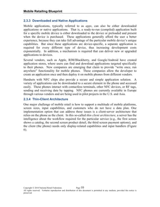 Mobile Retailing Blueprint
Copyright © 2010 National Retail Federation. Page 10
All rights reserved. Verbatim reproduction and distribution of this document is permitted in any medium, provided this notice is
preserved.
2.3.3 Downloaded and Native Applications
Mobile applications, typically referred to as apps, can also be either downloaded
applications or native applications. That is, a ready-to-run (compiled) application built
for a specific mobile device is either downloaded to the device or preloaded and present
when the device is purchased. These applications generally afford the user a better
experience, because they can take full advantage of the particular mobile device’s unique
capabilities. But since these applications are device-specific, a separate application is
required for every different type of device, thus increasing development costs
exponentially. In addition, a mechanism is required that can deliver new or upgraded
applications to devices.
Several vendors, such as Apple, RIM/Blackberry, and Google/Android have created
application stores, where users can find and download applications targeted specifically
to their phones. New companies are emerging that claim to provide “write once, run
anywhere” functionality for mobile phones. These companies allow the developer to
create an application once and then deploy it on mobile phones from different vendors.
Handsets with NFC chips also provide a secure and simple application solution. A
variety of applications can be downloaded to a secure element in the phone and accessed
easily. These phones interact with contactless terminals, other NFC devices, or RF tags,
sending and receiving data by tapping. NFC phones are currently available in Europe
through various vendors and are being used in pilot projects in the U.S. and Asia.
2.3.4 Thin-Client Architecture
One major challenge of mobile retail is how to support a multitude of mobile platforms,
screen sizes, input capabilities, and customers who do not have a data plan. One
implementation option that can address these issues is a client-server architecture that
relies on the phone as the client. In this so-called thin client architecture, a server has the
intelligence about the workflow required for the particular service (e.g., the first screen
shows a catalog, the second screen product detail, the third screen payment options), and
the client (the phone) needs only display-related capabilities and input handlers (Figure
6).
 
