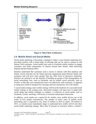 Mobile Retailing Blueprint
Figure 6: Thin Client Architecture
2.4 Mobile Retail and Social Media
Social media marketing is becoming a standard in today’s cross-channel marketing mix,
providing retailers with a broad range of offerings that can be used to connect to and
interact with customers. Social media tools such as Facebook enable retailers to engage
customers and build communities of interest around their brands while delivering
targeted and personalized offers.
Retailers understand that customers need a reason to interact with their products and
brands. Social networks are the fastest growing engagement point between brands and
customers and will grow more quickly than any other form of interactive marketing.
Retailers are starting to see the benefits of building up groups of like demographics on
social networking sites, such as Facebook, and on mobile social networks, such as
Twitter, so that they can communicate more cost effectively with customers, as opposed
to using mass media to transport key messages and new promotions out to the market.
A social media strategy and a mobile strategy will be at the forefront of a successful retail
market strategy in the coming years. Successful retailers will learn how to adopt both
social media and mobile strategies to compete. A collection of social media, such as
Facebook, Twitter, and blogs, will be key to customer and prospect interaction.
In addition, social media are a natural fit for mobile, since mobile devices are at the
center of how people communicate. The number of active users of mobile social
networking sites is expected to rise, from 55 million in 2010 to nearly 730 million in
2013, so retailers must immediately begin to understand how mobile will fit into their
social media marketing strategy. More than 56 percent of customers follow a retailer’s
Copyright © 2010 National Retail Federation. Page 11
All rights reserved. Verbatim reproduction and distribution of this document is permitted in any medium, provided this notice is
preserved.
 