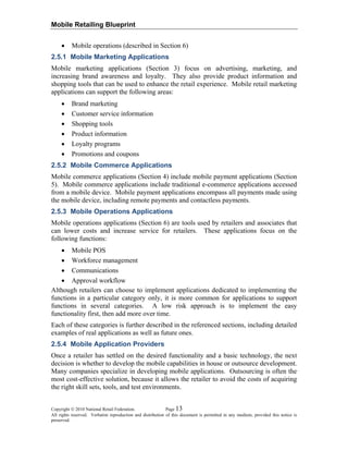 Mobile Retailing Blueprint
Copyright © 2010 National Retail Federation. Page 13
All rights reserved. Verbatim reproduction and distribution of this document is permitted in any medium, provided this notice is
preserved.
• Mobile operations (described in Section 6)
2.5.1 Mobile Marketing Applications
Mobile marketing applications (Section 3) focus on advertising, marketing, and
increasing brand awareness and loyalty. They also provide product information and
shopping tools that can be used to enhance the retail experience. Mobile retail marketing
applications can support the following areas:
• Brand marketing
• Customer service information
• Shopping tools
• Product information
• Loyalty programs
• Promotions and coupons
2.5.2 Mobile Commerce Applications
Mobile commerce applications (Section 4) include mobile payment applications (Section
5). Mobile commerce applications include traditional e-commerce applications accessed
from a mobile device. Mobile payment applications encompass all payments made using
the mobile device, including remote payments and contactless payments.
2.5.3 Mobile Operations Applications
Mobile operations applications (Section 6) are tools used by retailers and associates that
can lower costs and increase service for retailers. These applications focus on the
following functions:
• Mobile POS
• Workforce management
• Communications
• Approval workflow
Although retailers can choose to implement applications dedicated to implementing the
functions in a particular category only, it is more common for applications to support
functions in several categories. A low risk approach is to implement the easy
functionality first, then add more over time.
Each of these categories is further described in the referenced sections, including detailed
examples of real applications as well as future ones.
2.5.4 Mobile Application Providers
Once a retailer has settled on the desired functionality and a basic technology, the next
decision is whether to develop the mobile capabilities in house or outsource development.
Many companies specialize in developing mobile applications. Outsourcing is often the
most cost-effective solution, because it allows the retailer to avoid the costs of acquiring
the right skill sets, tools, and test environments.
 