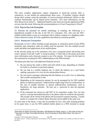 Mobile Retailing Blueprint
Copyright © 2010 National Retail Federation. Page 14
All rights reserved. Verbatim reproduction and distribution of this document is permitted in any medium, provided this notice is
preserved.
The more complex applications require integration to back-end systems (like e-
commerce), so one should not underestimate these costs. If possible, retailers should
design their systems using the principles of service-oriented architecture (SOA) so that
common functionality can be shared across channels. (For more information, see the
SOA Blueprint for Retail4
). Additional benefits come from moving the applications/SOA
services into the cloud, following the recommendations in Cloud Computing for Retail.5
2.5.5 Day-in-the-Life Examples
To illustrate the potential for mobile technology in retailing, the following is a
hypothetical example of the day in the life of a consumer, Eric, who uses his NFC-
enabled mobile phone to pay at a restaurant and to redeem coupons at a shopping center.
Unless otherwise noted, all of the capabilities described are currently possible.
2.5.5.1 Restaurant Transaction
Restaurants in Eric’s office building accept payments at contactless point-of-sale (POS)
terminals, and contactless cards are widely used for payment. Eric has enabled several
credit and debit card applications in his mobile phone.
In the elevator going up to the restaurant, Eric sees a restaurant poster advertising next
week’s special event and “reads” it using his phone. A Web link on the poster gives him
more information and a discount coupon to use if he attends. Eric pays for his lunch at
the restaurant by touching his NFC-enabled phone to the POS terminal.
The phone provides Eric with additional financial services:
• He can choose the credit or debit card with which to pay, depending on whether
his lunch is a business or personal expense.
• He can link to a mobile banking site, to check the balance on a card before
making a payment or to view his use and purchase history.
• He can receive messages indicating that the balance on a card is low or indicating
that a credit card payment is due.
• Depending on the transaction amount, he can be prompted by his NFC-enabled
phone to authorize payment. Authorizations might range from no confirmation, in
the case of smaller amounts, to special authentication mechanisms, such as
biometrics, for large amounts. He may use a password to start the payment
application.
• If the restaurant has chosen to add NFC to its contactless reader, Eric can also
receive a receipt transmitted directly to his phone when he confirms the payment.
The receipt can be stored in the phone and accessed for expense tracking. Loyalty
points or a coupon for a future dinner discount can be added in the same way.
At some time in the future, it may also be possible for Eric, who sells cleaning products
in his spare time, to use his NFC-enabled mobile phone as a POS terminal to accept
4
Association for Retail Technology Standards, SOA Blueprint for Retail, version 1.2, http://www.nrf-arts.org
5
Association for Retail Technology Standards, Cloud Computing for Retail White Paper, http://www.nrf-
arts.org
 