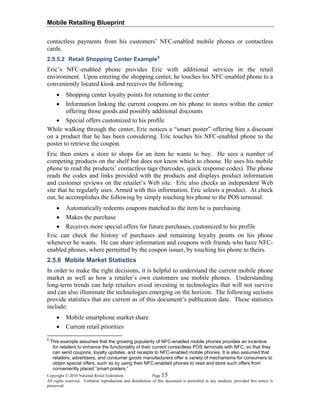 Mobile Retailing Blueprint
Copyright © 2010 National Retail Federation. Page 15
All rights reserved. Verbatim reproduction and distribution of this document is permitted in any medium, provided this notice is
preserved.
contactless payments from his customers’ NFC-enabled mobile phones or contactless
cards.
2.5.5.2 Retail Shopping Center Example6
Eric’s NFC-enabled phone provides Eric with additional services in the retail
environment. Upon entering the shopping center, he touches his NFC-enabled phone to a
conveniently located kiosk and receives the following:
• Shopping center loyalty points for returning to the center
• Information linking the current coupons on his phone to stores within the center
offering those goods and possibly additional discounts
• Special offers customized to his profile
While walking through the center, Eric notices a “smart poster” offering him a discount
on a product that he has been considering. Eric touches his NFC-enabled phone to the
poster to retrieve the coupon.
Eric then enters a store to shops for an item he wants to buy. He sees a number of
competing products on the shelf but does not know which to choose. He uses his mobile
phone to read the products’ contactless tags (barcodes, quick response codes). The phone
reads the codes and links provided with the products and displays product information
and customer reviews on the retailer’s Web site. Eric also checks an independent Web
site that he regularly uses. Armed with this information, Eric selects a product. At check
out, he accomplishes the following by simply touching his phone to the POS terminal:
• Automatically redeems coupons matched to the item he is purchasing
• Makes the purchase
• Receives more special offers for future purchases, customized to his profile
Eric can check the history of purchases and remaining loyalty points on his phone
whenever he wants. He can share information and coupons with friends who have NFC-
enabled phones, where permitted by the coupon issuer, by touching his phone to theirs.
2.5.6 Mobile Market Statistics
In order to make the right decisions, it is helpful to understand the current mobile phone
market as well as how a retailer’s own customers use mobile phones. Understanding
long-term trends can help retailers avoid investing in technologies that will not survive
and can also illuminate the technologies emerging on the horizon. The following sections
provide statistics that are current as of this document’s publication date. These statistics
include:
• Mobile smartphone market share
• Current retail priorities
6
This example assumes that the growing popularity of NFC-enabled mobile phones provides an incentive
for retailers to enhance the functionality of their current contactless POS terminals with NFC, so that they
can send coupons, loyalty updates, and receipts to NFC-enabled mobile phones. It is also assumed that
retailers, advertisers, and consumer goods manufacturers offer a variety of mechanisms for consumers to
obtain special offers, such as by using their NFC-enabled phones to read and store such offers from
conveniently placed “smart posters.”
 