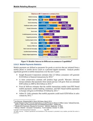 Mobile Retailing Blueprint
Figure 9: Retailer Interest in Different m-commerce Capabilities8
2.5.6.3 Mobile Payments Statistics
Mobile payments are defined as payments for goods or services that are initiated from a
mobile phone or similar device (such as a personal digital assistant). Analysts predict
significant growth in mobile transactions over the next 5 years:
• Insight Research Corporation estimates that 2.2 billion consumers will generate
$124 billion in financial transactions by 2014.9
• A more conservative estimate still predicts huge growth: Mercator Advisory
Group estimates that payments from remote devices will grow from an estimated
$389 million in 2009 to $8.6 billion in 2014.10
• Frost & Sullivan estimates that the mobile transactions market (non-NFC-based
mobile payments, mobile banking, remittance, and NFC-based mobile payments)
in Europe will grow to €4 billion–€5 billion by 2013.11
• Arthur D. Little estimates that mobile payments could reach $250 billion in sales
volume by 2012.12
Copyright © 2010 National Retail Federation. Page 18
All rights reserved. Verbatim reproduction and distribution of this document is permitted in any medium, provided this notice is
preserved.
8
Joe Skorupa, Shopping Mall in Hand, RIS News, March 2010.
9
"Insight Research Says Financial Applications on Cell Phones to Attract 2.2 Billion Users," eNewsChannels,
April 22, 2009, http://enewschannels.com/2009/04/22/enc6821_192943.php
10
“Mobile ACH Payments: Request for Comment,” NACHA, September 9, 2009
11
Money in Mobile —European Transactions, Frost & Sullivan, October 14, 2009.
 