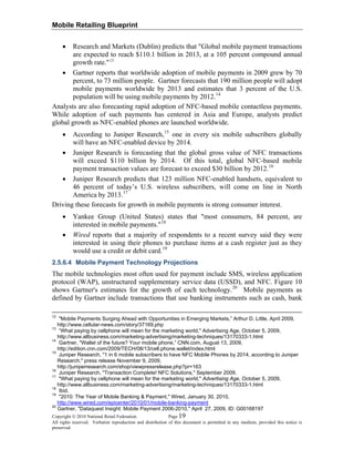 Mobile Retailing Blueprint
Copyright © 2010 National Retail Federation. Page 19
All rights reserved. Verbatim reproduction and distribution of this document is permitted in any medium, provided this notice is
preserved.
• Research and Markets (Dublin) predicts that "Global mobile payment transactions
are expected to reach $110.1 billion in 2013, at a 105 percent compound annual
growth rate."13
• Gartner reports that worldwide adoption of mobile payments in 2009 grew by 70
percent, to 73 million people. Gartner forecasts that 190 million people will adopt
mobile payments worldwide by 2013 and estimates that 3 percent of the U.S.
population will be using mobile payments by 2012.14
Analysts are also forecasting rapid adoption of NFC-based mobile contactless payments.
While adoption of such payments has centered in Asia and Europe, analysts predict
global growth as NFC-enabled phones are launched worldwide.
• According to Juniper Research,15
one in every six mobile subscribers globally
will have an NFC-enabled device by 2014.
• Juniper Research is forecasting that the global gross value of NFC transactions
will exceed $110 billion by 2014. Of this total, global NFC-based mobile
payment transaction values are forecast to exceed $30 billion by 2012.16
• Juniper Research predicts that 123 million NFC-enabled handsets, equivalent to
46 percent of today’s U.S. wireless subscribers, will come on line in North
America by 2013.17
Driving these forecasts for growth in mobile payments is strong consumer interest.
• Yankee Group (United States) states that "most consumers, 84 percent, are
interested in mobile payments."18
• Wired reports that a majority of respondents to a recent survey said they were
interested in using their phones to purchase items at a cash register just as they
would use a credit or debit card.19
2.5.6.4 Mobile Payment Technology Projections
The mobile technologies most often used for payment include SMS, wireless application
protocol (WAP), unstructured supplementary service data (USSD), and NFC. Figure 10
shows Gartner's estimates for the growth of each technology.20
Mobile payments as
defined by Gartner include transactions that use banking instruments such as cash, bank
12
"Mobile Payments Surging Ahead with Opportunities in Emerging Markets,” Arthur D. Little, April 2009,
http://www.cellular-news.com/story/37169.php
13
“What paying by cellphone will mean for the marketing world," Advertising Age, October 5, 2009,
http://www.allbusiness.com/marketing-advertising/marketing-techniques/13170333-1.html
14
Gartner, "Wallet of the future? Your mobile phone,” CNN.com, August 13, 2009,
http://edition.cnn.com/2009/TECH/08/13/cell.phone.wallet/index.html
15
Juniper Research, "1 in 6 mobile subscribers to have NFC Mobile Phones by 2014, according to Juniper
Research," press release November 9, 2009,
http://juniperresearch.com/shop/viewpressrelease.php?pr=163
16
Juniper Research, "Transaction Complete! NFC Solutions," September 2009.
17
"What paying by cellphone will mean for the marketing world," Advertising Age, October 5, 2009,
http://www.allbusiness.com/marketing-advertising/marketing-techniques/13170333-1.html
18
Ibid.
19
"2010: The Year of Mobile Banking & Payment," Wired, January 30, 2010,
http://www.wired.com/epicenter/2010/01/mobile-banking-payment
20
Gartner, "Dataquest Insight: Mobile Payment 2006-2010," April 27, 2009, ID: G00168197
 