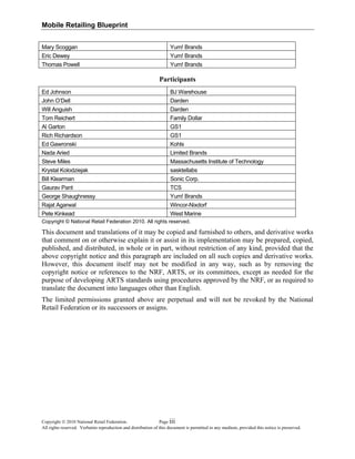 Mobile Retailing Blueprint
Mary Scoggan Yum! Brands
Eric Dewey Yum! Brands
Thomas Powell Yum! Brands
Participants
Ed Johnson BJ Warehouse
John O’Dell Darden
Will Anguish Darden
Tom Reichert Family Dollar
Al Garton GS1
Rich Richardson GS1
Ed Gawronski Kohls
Nada Aried Limited Brands
Steve Miles Massachusetts Institute of Technology
Krystal Kolodziejak sasktellabs
Bill Klearman Sonic Corp.
Gaurav Pant TCS
George Shaughnessy Yum! Brands
Rajat Agarwal Wincor-Nixdorf
Pete Kinkead West Marine
Copyright © National Retail Federation 2010. All rights reserved.
This document and translations of it may be copied and furnished to others, and derivative works
that comment on or otherwise explain it or assist in its implementation may be prepared, copied,
published, and distributed, in whole or in part, without restriction of any kind, provided that the
above copyright notice and this paragraph are included on all such copies and derivative works.
However, this document itself may not be modified in any way, such as by removing the
copyright notice or references to the NRF, ARTS, or its committees, except as needed for the
purpose of developing ARTS standards using procedures approved by the NRF, or as required to
translate the document into languages other than English.
The limited permissions granted above are perpetual and will not be revoked by the National
Retail Federation or its successors or assigns.
Copyright © 2010 National Retail Federation. Page
All rights reserved. Verbatim reproduction and distribution of this document is permitted in any medium, provided this notice is preserved.
iii
 