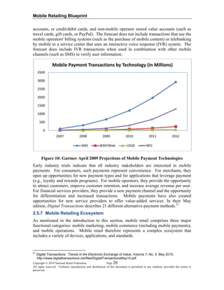 Mobile Retailing Blueprint
accounts, or credit/debit cards, and non-mobile operator stored value accounts (such as
travel cards, gift cards, or PayPal). The forecast does not include transactions that use the
mobile operators' billing systems (such as the purchase of mobile content) or telebanking
by mobile to a service center that uses an interactive voice response (IVR) system. The
forecast does include IVR transactions when used in combination with other mobile
channels (such as SMS) to verify user information.
0
500
1000
1500
2000
2500
3000
3500
2007 2008 2009 2010 2011 2012
Mobile Payment Transactions by Technology (in Millions)
SMS WAP/Web USSD NFC
Figure 10: Gartner April 2009 Projections of Mobile Payment Technologies
Early industry trials indicate that all industry stakeholders are interested in mobile
payments. For consumers, such payments represent convenience. For merchants, they
open up opportunities for new payment types and for applications that leverage payment
(e.g., loyalty and rewards programs). For mobile operators, they provide the opportunity
to attract customers, improve customer retention, and increase average revenue per user.
For financial services providers, they provide a new payment channel and the opportunity
for differentiation and increased transactions. Mobile payments have also created
opportunities for new service providers to offer value-added services. In their May
edition, Digital Transactions describes 21 different alternative payment methods.21
2.5.7 Mobile Retailing Ecosystem
As mentioned in the introduction to this section, mobile retail comprises three major
functional categories: mobile marketing, mobile commerce (including mobile payments),
and mobile operations. Mobile retail therefore represents a complex ecosystem that
includes a variety of devices, applications, and standards.
Copyright © 2010 National Retail Federation. Page 20
All rights reserved. Verbatim reproduction and distribution of this document is permitted in any medium, provided this notice is
preserved.
21
Digital Transactions: Trends in the Electronic Exchange of Value, Volume 7, No. 5, May 2010,
http://www.digitaltransactions.net/files/DigitalTransactionsMay10.pdf
 