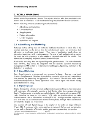 Mobile Retailing Blueprint
Copyright © 2010 National Retail Federation. Page 22
All rights reserved. Verbatim reproduction and distribution of this document is permitted in any medium, provided this notice is
preserved.
3. MOBILE MARKETING
Mobile marketing represents a simple first step for retailers who want to embrace and
benefit from m-commerce. It can transform the way they interact with their customers.
Mobile marketing activities can be categorized as follows:
• Advertising and marketing
• Customer service
• Shopping tools
• Product information
• Loyalty programs
• Promotions and coupons
3.1 Advertising and Marketing
Not every mobile activity must fall within the traditional boundaries of retail. One of the
simplest activities can be drawn from the entertainment realm: an application that
advertises or reinforces brand image. This class of application stands alone; no
integration is necessary with existing systems. The goal of such applications is to market
the brand and refer consumers to other modes of communication with the retailer. This
approach is often tightly integrated with social media efforts.
While brand marketing does not require integration, promotions do. For such offers to be
truly effective, they should be integrated with the retailer’s customer relationship
management (CRM) system to be personalized and targeted. Spamming customers is the
fastest way to lose them.
3.1.1 Brand Marketing
Every brand wants to be represented on a consumer’s phone. But not every brand
deserves that placement. Brands with no obvious reason for phone presence can achieve
that presence by sponsoring an application. For instance, Charmin (the toilet paper
manufacturer) sponsors an iPhone application called “Sit or Squat” that locates nearby
public bathrooms on a map.
3.1.2 Digital Signage
Digital displays that advertise products and promotions can facilitate in-place interaction
with customers. (For example, scanning a food display might show recipes using that
food.) This interaction is typically accomplished using NFC tags or quick response (QR)
codes that allow the phone to “read context.” (QR codes are two-dimensional bar codes
that can contain a lot of information, including URLs.) A unique number, simple data,
or a Web site link is communicated to the mobile phone, through which information
specific to the display can be accessed.
One example of such digital signage is the display of bar codes on large billboards
(Figure 12). A consumer with a phone can take a picture of the bar code and an action
occurs, such as displaying a Web site, sending a message, or requesting a promotion.
 