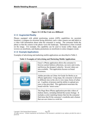 Mobile Retailing Blueprint
Copyright © 2010 National Retail Federation. Page 23
All rights reserved. Verbatim reproduction and distribution of this document is permitted in any medium, provided this notice is
preserved.
Figure 12: 2-D Bar Code on a Billboard
3.1.3 Augmented Reality
Phones equipped with global positioning system (GPS) capabilities (to ascertain
location), a compass (to ascertain facing direction), and a video camera can add labels to
a video with information about what the consumer is seeing. The consumer holds the
phone so that the camera in the phone views the landscape. Information is then overlaid
on the image. For example, this capability can be used to locate coffee shops, post
reviews on storefronts, and display promotions on storefronts to entice shoppers inside.
3.1.4 Example Applications
Examples of advertising and marketing mobile applications are described in Table 2.
Table 2: Examples of Advertising and Marketing Mobile Applications
Gucci’s iPhone application allows the consumer to
browse current fashion collections, see news and events,
and browse the designer’s playlist. Several videos are
also available. This application focuses on brand
awareness.
Adidas provides an Urban Art Guide for Berlin as an
iPhone application. Using maps, the consumer is directed
to different sites in the city to view many forms of urban
art. A gallery of pictures and the ability to upload new
ones is also provided. This application associates the
brand with the “street scene.”
The Hugo Boss iPhone application provides videos of
fashion shows, including behind-the-scenes footage. It
includes a color matching feature that lets the consumer
find items that fit the consumer’s wardrobe and a feature
that can save items to a wish list.
 