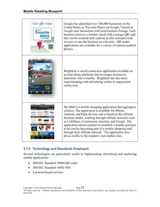 Mobile Retailing Blueprint
Google has identified over 100,000 businesses in the
United States as "Favorite Places on Google," based on
Google user interaction with local business listings. Each
business receives a window decal with a unique QR code
that can be scanned with a phone to (for example) read
reviews or star the business as a favorite. QR reader
applications are available for a variety of camera-enabled
phones.
Brightkite is social connection application available on
several phone platforms that leverages location to
determine who is nearby. Brightkite has also been
experimenting with advertising within its augmented
reality tool.
My Mall is a mobile shopping application that aggregates
retailers. The application is available for iPhone,
Android, and Palm devices and is based on the affiliate
business model, working through affiliate networks such
as LinkShare, Commission Junction, and Google. The
application allows retailers to establish a mobile presence
at no cost by becoming part of a mobile shopping mall
through their affiliate network. The application also
drives traffic to the retailers’ own mobile sites.
3.1.5 Technology and Standards Employed
Several technologies are particularly useful in implementing advertising and marketing
mobile applications:
• ISO/IEC Standard 18004 QR codes
• ISO/IEC Standard 18092 NFC
• Location-based services
Copyright © 2010 National Retail Federation. Page 24
All rights reserved. Verbatim reproduction and distribution of this document is permitted in any medium, provided this notice is
preserved.
 