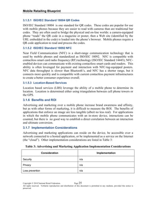 Mobile Retailing Blueprint
Copyright © 2010 National Retail Federation. Page 25
All rights reserved. Verbatim reproduction and distribution of this document is permitted in any medium, provided this notice is
preserved.
3.1.5.1 ISO/IEC Standard 18004 QR Codes
ISO/IEC Standard 18004 is one standard for QR codes. These codes are popular for use
with mobile phones because they are easier to read with cameras than are traditional bar
codes. They are often used to bridge the physical and on-line worlds: a camera-equipped
phone “reads” the QR code in a magazine or poster, then a Web site (identified by the
URL embedded in the code) is loaded into the phone’s browser. Mobile phones require a
QR code application to read and process the codes.
3.1.5.2 ISO/IEC Standard 18092 NFC
Near Field Communication (NFC) is a short-range communication technology that is
used by mobile phones and standardized as ISO/IEC 18092. NFC is compatible with
contactless smart card radio frequency (RF) technology (ISO/IEC Standard 14443); NFC-
enabled devices can communicate with existing contactless smart cards and readers. This
ability is often leveraged for payment and interaction with NFC-tag-equipped posters.
NFC data throughput is slower than Bluetooth’s, and NFC has a shorter range, but it
connects more quickly and is compatible with current contactless payment infrastructures
to create a better consumer experience overall.
3.1.5.3 Location-Based Services
Location based services (LBS) leverage the ability of a mobile phone to determine its
location. Location is determined either using triangulation between cell phone towers or
the GPS.
3.1.6 Benefits and ROI
Advertising and marketing over a mobile phone increase brand awareness and affinity,
but as with other forms of marketing, it is difficult to measure the ROI. The benefits of
applications that enforce an image are less tangible (albeit no less real). For applications
in which the mobile phone communicates with an in-store device, interactions can be
counted, but there is no good way to establish a direct correlation between an interaction
and ultimate conversion.
3.1.7 Implementation Considerations
Advertising and marketing applications can reside on the device, be accessible over a
network connected to a hosted application, or be implemented as a service on the Internet
(the “cloud”). Other implementation considerations are listed in Table 3:
Table 3: Advertising and Marketing Application Implementation Considerations
Consideration Implementation
Security n/a
Privacy n/a
Loss prevention n/a
 