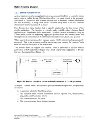 Mobile Retailing Blueprint
3.2.1 Store Locations/Hours
A store locations-store hours application gives a consumer the ability to search for stores
nearby using a mobile device. This function offers even more benefit to the consumer
when used in conjunction with product services such as extended product information
and item availability. In many cases, what a customer really wants to do is to “find the
stores nearby that have product X in stock.”
Store location is a basic function that is typically displayed on the first screen of the
mobile application. The function is typically made available using a browser-based
application or a downloaded native application. Locations can also be shown as a map on
a smart poster, which can be read by tapping the poster with an NFC-enabled phone and
storing the received information about the nearest store locations, hours, and specials.
When security is not an issue, short message service (SMS) is the technology commonly
employed. That is, the consumer sends a text message that contains the consumer’s zip
code and receives the address of the nearest store.
Two process flows can support this function. One is applicable to devices without
geolocation or GPS capabilities (Figure 13); a much simpler one is applicable to devices
that have these capabilities (Figure 14).
Figure 13: Process Flow for a Device without Geolocation or GPS Capabilities
As Figure 13 shows, when a device has no geolocation or GPS capabilities, the process is
as follows:
1. A customer selects the Find Store option.
2. The customer enters location information, such as a postal code, street address,
city, state, country, or cross streets.
3. The customer initiates the action.
4. The system returns a list of the nearest stores.
Copyright © 2010 National Retail Federation. Page 27
All rights reserved. Verbatim reproduction and distribution of this document is permitted in any medium, provided this notice is
preserved.
 
