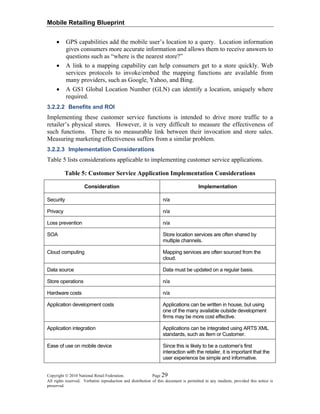 Mobile Retailing Blueprint
Copyright © 2010 National Retail Federation. Page 29
All rights reserved. Verbatim reproduction and distribution of this document is permitted in any medium, provided this notice is
preserved.
• GPS capabilities add the mobile user’s location to a query. Location information
gives consumers more accurate information and allows them to receive answers to
questions such as “where is the nearest store?”
• A link to a mapping capability can help consumers get to a store quickly. Web
services protocols to invoke/embed the mapping functions are available from
many providers, such as Google, Yahoo, and Bing.
• A GS1 Global Location Number (GLN) can identify a location, uniquely where
required.
3.2.2.2 Benefits and ROI
Implementing these customer service functions is intended to drive more traffic to a
retailer’s physical stores. However, it is very difficult to measure the effectiveness of
such functions. There is no measurable link between their invocation and store sales.
Measuring marketing effectiveness suffers from a similar problem.
3.2.2.3 Implementation Considerations
Table 5 lists considerations applicable to implementing customer service applications.
Table 5: Customer Service Application Implementation Considerations
Consideration Implementation
Security n/a
Privacy n/a
Loss prevention n/a
SOA Store location services are often shared by
multiple channels.
Cloud computing Mapping services are often sourced from the
cloud.
Data source Data must be updated on a regular basis.
Store operations n/a
Hardware costs n/a
Application development costs Applications can be written in house, but using
one of the many available outside development
firms may be more cost effective.
Application integration Applications can be integrated using ARTS XML
standards, such as Item or Customer.
Ease of use on mobile device Since this is likely to be a customer’s first
interaction with the retailer, it is important that the
user experience be simple and informative.
 