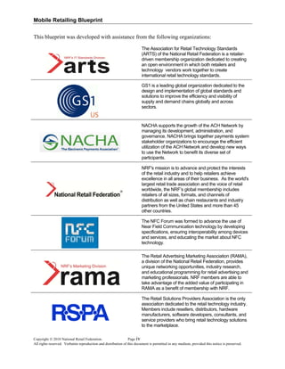 Mobile Retailing Blueprint
This blueprint was developed with assistance from the following organizations:
The Association for Retail Technology Standards
(ARTS) of the National Retail Federation is a retailer-
driven membership organization dedicated to creating
an open environment in which both retailers and
technology vendors work together to create
international retail technology standards.
GS1 is a leading global organization dedicated to the
design and implementation of global standards and
solutions to improve the efficiency and visibility of
supply and demand chains globally and across
sectors.
NACHA supports the growth of the ACH Network by
managing its development, administration, and
governance. NACHA brings together payments system
stakeholder organizations to encourage the efficient
utilization of the ACH Network and develop new ways
to use the Network to benefit its diverse set of
participants.
NRF's mission is to advance and protect the interests
of the retail industry and to help retailers achieve
excellence in all areas of their business. As the world's
largest retail trade association and the voice of retail
worldwide, the NRF’s global membership includes
retailers of all sizes, formats, and channels of
distribution as well as chain restaurants and industry
partners from the United States and more than 45
other countries.
The NFC Forum was formed to advance the use of
Near Field Communication technology by developing
specifications, ensuring interoperability among devices
and services, and educating the market about NFC
technology.
The Retail Advertising Marketing Association (RAMA),
a division of the National Retail Federation, provides
unique networking opportunities, industry research,
and educational programming for retail advertising and
marketing professionals. NRF members are able to
take advantage of the added value of participating in
RAMA as a benefit of membership with NRF.
The Retail Solutions Providers Association is the only
association dedicated to the retail technology industry.
Members include resellers, distributors, hardware
manufacturers, software developers, consultants, and
service providers who bring retail technology solutions
to the marketplace.
Copyright © 2010 National Retail Federation. Page
All rights reserved. Verbatim reproduction and distribution of this document is permitted in any medium, provided this notice is preserved.
iv
 