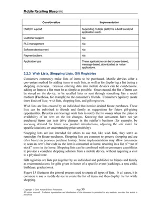 Mobile Retailing Blueprint
Copyright © 2010 National Retail Federation. Page 30
All rights reserved. Verbatim reproduction and distribution of this document is permitted in any medium, provided this notice is
preserved.
Consideration Implementation
Platform support Supporting multiple platforms is best to extend
application reach.
Customer support n/a
PLC management n/a
Software development n/a
Payment options n/a
Application type These applications can be browser-based,
message-based, downloaded, or native
applications.
3.2.3 Wish Lists, Shopping Lists, Gift Registries
Consumers commonly make lists of items to be purchased. Mobile devices offer a
convenient method for adding items to such lists, as well as for displaying a list during a
shopping excursion. Because entering data into mobile devices can be cumbersome,
adding an item to a list must be as simple as possible. Once created, the list of items can
be stored on the device, to be recalled later or sent through something like a social
medium (Facebook, for example) to the consumer’s friends. Consumers typically create
three kinds of lists: wish lists, shopping lists, and gift registries.
Wish lists are lists created by an individual that itemize desired future purchases. These
lists can be published to friends and family as suggestions for future gift-giving
opportunities. Retailers can leverage wish lists to notify the list owner when the price or
availability of an item on the list changes. Knowing that consumers have not yet
purchased items can help drive changes in the retailer’s business (for example, by
assessing demand for future new product introductions, adjusting the size curve for
specific locations, or understanding price sensitivity).
Shopping lists are not intended for others to use but, like wish lists, they serve as
reminders for future purchases. Shopping lists are common to grocery shopping and are
often based on previous purchase history. Some implementations may allow consumers
to scan an item’s bar code as the item is consumed at home, resulting in a list of “out of
stock” items in the home. Shopping lists can be combined with m-commerce capabilities
to provide a complete shopping solution from a mobile device, without requiring a visit
to a physical store.
Gift registries are lists put together by an individual and published to friends and family
as recommendations for gifts given in honor of a specific event (weddings, a new child,
birthdays, graduations).
Figure 15 illustrates the general process used to create all types of lists. In all cases, it is
common to use a mobile device to create the list of items and then display the list while
shopping.
 