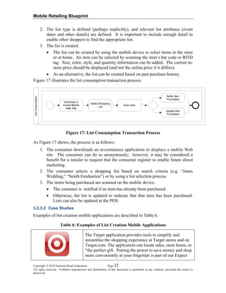Mobile Retailing Blueprint
2. The list type is defined (perhaps implicitly), and relevant list attributes (event
dates and other details) are defined. It is important to include enough detail to
enable other shoppers to find the appropriate list.
3. The list is created.
• The list can be created by using the mobile device to select items in the store
or at home. An item can be selected by scanning the item’s bar code or RFID
tag. Size, color, style, and quantity information can be added. The current in-
store price should be displayed (and not the online price if it differs).
• As an alternative, the list can be created based on past purchase history.
Figure 17 illustrates the list consumption transaction process.
Figure 17: List Consumption Transaction Process
As Figure 17 shows, the process is as follows:
1. The consumer downloads an m-commerce application or displays a mobile Web
site. The consumer can do so anonymously; however, it may be considered a
benefit for a retailer to request that the consumer register to enable future direct
marketing.
2. The consumer selects a shopping list based on search criteria (e.g. “Jones
Wedding,” “Smith Graduation”) or by using a list selection process.
3. The items being purchased are scanned on the mobile device.
• The customer is notified if an item has already been purchased.
• Otherwise, the list is updated to indicate that that item has been purchased.
Lists can also be updated at the POS.
3.2.3.2 Case Studies
Examples of list creation mobile applications are described in Table 6.
Table 6: Examples of List Creation Mobile Applications
The Target application provides tools to simplify and
streamline the shopping experience at Target stores and on
Target.com. The application can locate sales, store hours, or
“the perfect gift. Putting the power to save money and shop
more conveniently at your fingertips is part of our Expect
Copyright © 2010 National Retail Federation. Page 32
All rights reserved. Verbatim reproduction and distribution of this document is permitted in any medium, provided this notice is
preserved.
 